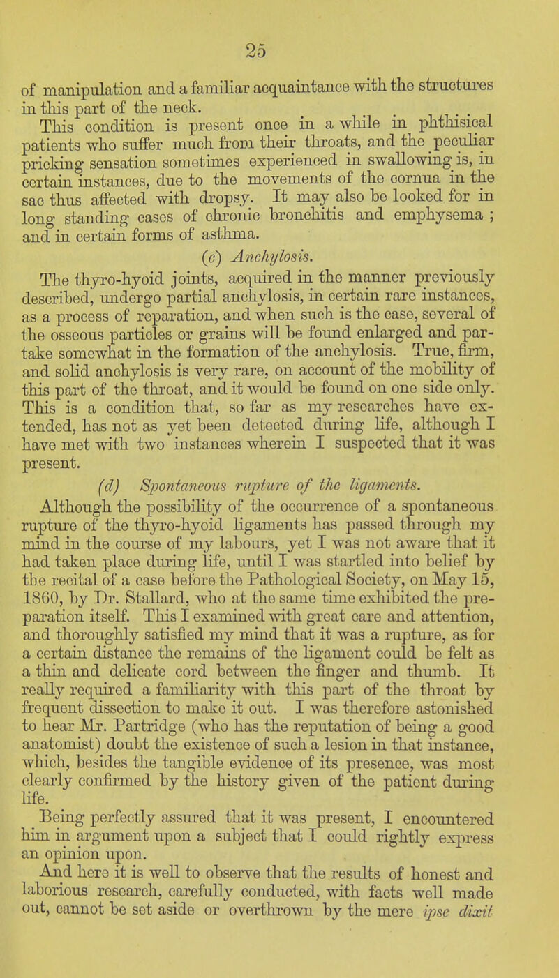 of manipulation and a familiar acquaintance with the structures in this part of the neck. This condition is present once in awhile in phthisical patients who suffer much from their throats, and the peculiar pricking sensation sometimes experienced in swallowing is, in certain instances, due to the movements of the cornua in the sac thus affected with dropsy. It may also be looked for in long standing cases of chronic bronchitis and emphysema ; and in certain forms of asthma. (c) Anchplosis. The thyro-hyoid joints, acquired in the manner previously described, undergo partial anchylosis, in certain rare instances, as a process of reparation, and when such is the case, several of the osseous particles or grains will be foimd enlarged and par- take somewhat in the formation of the anchylosis. True, firm, and solid anchylosis is very rare, on account of the mobility of this part of the throat, and it would be found on one side only. This is a condition that, so far as my researches have ex- tended, has not as yet been detected during life, although I have met with two instances wherein I suspected that it was present. (d) Sjjontaneous rupture of the ligaments. Although the possibility of the occurrence of a spontaneous rupture of the thyro-hyoid ligaments has passed through my mind in the com-se of my labours, yet I was not aware that it had taken place dmung life, until I was startled into belief by the recital of a case before the Pathological Society, on May 15, 1860, by Dr. Stallard, who at the same time exhibited the pre- paration itself. This I examined with great care and attention, and thoroughly satisfied my mind that it was a rupture, as for a certain distance the remains of the ligament could be felt as a thin and delicate cord between the finger and thumb. It really required a familiarity with this part of the throat by frequent dissection to make it out. I was therefore astonished to hear Mr. Partridge (who has the reputation of being a good anatomist) doubt the existence of such a lesion in that instance, which, besides the tangible evidence of its presence, was most clearly confirmed by the history given of the patient during Hfe. Being perfectly assured that it was present, I encountered him in argument upon a subject that I could rightly express an opinion upon. And here it is well to observe that the results of honest and laborious research, carefully conducted, with facts well made out, cannot be set aside or overthrown by the mere ipse dixit