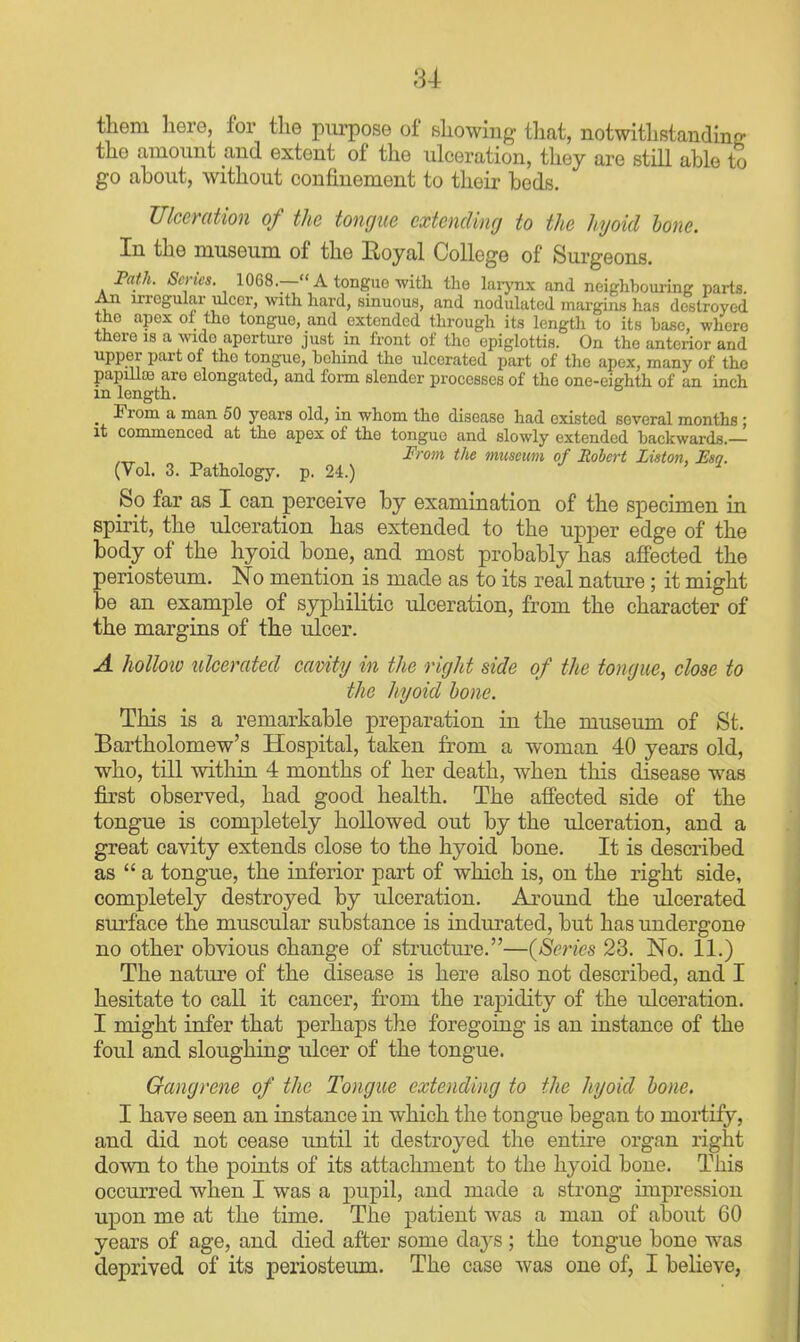 them here, for the purpose of showing tliat, notwithstanding the amount and extent of the ulceration, they are still able to go about, without confinement to their beds. Ulceration of the tongue extending to the hyoid hone. In the museum of the Eoyal College of Surgeons. Fath. Series. 1068.— A tongue with the larj-nx and neighbouring parts An irregular ulcer, with hard, sinuous, and nodulated margins has destroyed the apex oi the tongue, and extended through its length to its ha^e, where there is a wide aperture just in front of the epiglottis. On the anterior and upper part of the tongue, behind the ulcerated part of the apex, many of the papdto are elongated, and form slender processes of the one-eighth of an inch m length. From a man 50 years old, in whom the disease had existed several months; it commenced at the apex of the tongue and slowly extended backwards.— ,„ , „ From the musewn of Robert Listoti, Esq. (Vol. 3. Pathology, p. 24.) ^ So far as I can perceive by examination of the specimen in spirit, the ulceration has extended to the upper edge of the body of the hyoid bone, and most probably has affected the periosteum. No mention is made as to its real nature; it might be an example of syphilitic ulceration, fi'om the character of the margins of the ulcer. A holloio ulcerated cavity in the right side of the tongue, close to the hyoid hone. This is a remarkable preparation in the museum of St. Bartholomew's Hospital, taken from a woman 40 years old, who, till within 4 months of her death, when this disease was first observed, had good health. The affected side of the tongue is completely hollowed out by the ulceration, and a great cavity extends close to the hyoid bone. It is described as  a tongue, the inferior part of which is, on the right side, completely destroyed by ulceration. Around the ulcerated surface the muscular substance is indurated, but has undergone no other obvious change of structm^e.—{Series 23. No. 11.) The nature of the disease is here also not described, and I hesitate to call it cancer, from the raj)idity of the ulceration. I might infer that perhaps the foregoing is an instance of the foul and sloughing ulcer of the tongue. Gangrene of the Tongue extending to the hyoid hone. I have seen an instance in which the tongue began to moitify, and did not cease until it destroyed t]ie entire organ right down to the points of its attachment to the hyoid bone. This occurred when I was a pupil, and made a strong impression upon me at the time. The j)atient was a man of about 60 years of age, and died after some daj^s ; the tongue bone was deprived of its periosteum. The case was one of, I believe,