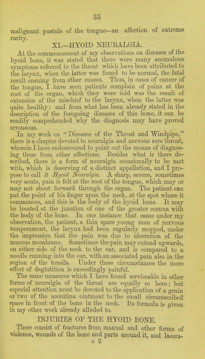 malignant pustule of the tongue—an affection of extreme rarity. XI.—HYOID NEUEALGIA. At the commencement of my observations on diseases of the hyoid bone, it was stated that there were many anomalous symptoms referred to the throat which have been attributed to the larynx, when the latter was found to be normal, the fatal result ensuing from other causes. Thus, in cases of cancer of the tongue, I have seen patients complain of pains at the root of the organ, which they were told was the result of extension of the mischief to the larynx, when the latter was quite healthy: and fi'om what has been abeady stated in the description of the foregoing diseases of this bone, it can be readily comprehended why the diagnosis may have proved erroneous. In my work on  Diseases of the Throat and Windpipe, there is a chapter devoted to neuralgia and nervous sore throat, wherein I have endeavoured to point out the means of diagnos- ing these from other affections. Besides what is there de- scribed, there is a form of nem-algia occasionally to be met with, which is deserving of a distinct appellation, and I pro- pose to call it Hyoid Neuralgia. A sharp, severe, sometimes very acute, pain is felt at the root of the tongue, which may or may not shoot forward through the organ. The patient can put the point of his finger upon the neck, at the spot where it commences, and this is the body of the hyoid bone. It may be located at the junction of one of the greater cornua with the body of the bone. In one instance that came under my observation, the patient, a thin spare young man of nervous temperament, the larynx had been regularly mopped, under the impression that the pain was due to ulceration of the mucous membrane. Sometimes the pain may extend upwards, on either side of the neck to the ear, and is compared to a needle running into the ear, with an associated pain also in the region of the tonsils. Under these cii'cujnstances the mere effort of deglutition is exceedingly painful. The same measm-es which I have found serviceable in other forms of nem^algia of the throat are equally so here ; but especial attention must be devoted to the application of a grain or two of the aconitina ointment to the small circumscribed space in front of the bone in the neck. Its formula is given in my other work already alluded to. INJUEIES OF THE HYOID BONE. These consist of fractures from manual and other forms of violence, wounds of the bone and parts around it, and lacera- c 2