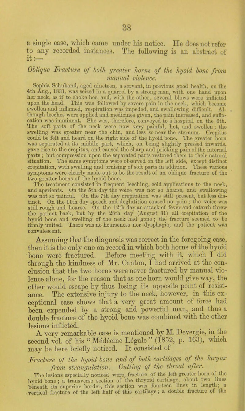 a single case, which came under Ids notice. He does not refer to any recorded instances. The following is an abstract of it:— Oblique Fracture of both greater Jioms of the hjoid bone from manual violence. Sophia Schuband, agod niuctoon, a servant, in previous good health, on the 4th Aiig., 1831, was seized in a quaiTol by a strong man, with one hand upon her neck, as if to choke lior, and, with the other, several blows were inflicted upon the head. This was followed by severe pain in the neck, which became swollen and inflamed, respiration was impeded, and swallowing difficult. Al- though leeches were apphed and medicines given, the pain increased, and sufio- cation was imminent. She was, therefore, conveyed to a hospital on the 6th. The soft parts of the neck were now very painful, hot, and swollen; the swelling was greater near the chin, and less so near the sternum. Crepitus could be felt and heard on the right side of the hyoid bone. The gi-eater horn was separated at its middle part, which, on being slightly pressed inwards, gave rise to the crepitus, and caused the sharp and pricking pain of the internal parts ; but compression iipon the separated parts restored them to their natural situation. The same symptoms were observed on the left side, except distinct crepitation, with swelling and bruising of soft parts in addition. These various symptoms were clearly made out to be the result of an oblique fracture of the two gTeater horns of the hyoid bone. The treatment consisted in frequent leeching, cold applications to the neck, and aperients. On the 5th day the voice was not so hoarse, and swallowing was not so painful. On the 7th day crepitation was still present, but less dis- tinct. On the 11th day speech and deglutition caused no pain ; the voice was stiU rough and hoarse. On the I2th day an attack of fever and cataiTh threw the patient back, but by the 28th day (August 31) all crepitation of the hyoid bone and swelling of the neck had gone ; the fi-acture seemed to be firmly united. There was no hoarseness nor dysphagia, and the patient was convalescent. Assuming thatthe diagnosis was correct in the foregoing case, then it is the only one on record in which both horns of the hyoid bone were fractured. Before meeting with it, which I did through the kindness of Mr. Canton, I had arrived at the con- clusion that the two horns were never fractured by manual vio- lence alone, for the reason that as one horn would give way, the other would escape by thus losing its opposite point of resist- ance. The extensive injury to the neck, however, in this ex- ceptional case shows that a very great amount of force had been expended by a strong and powerful man, _ and thus a double fracture of the hyoid bone was combined with the other lesions inflicted. A very remarkable case is mentioned by M. Devergie, in the second vol. of his  Medecine Legale  (1852, p. 163), which may be here briefly noticed. It consisted of Fracture of the hyoid hone and of both cartilages of the larijnx from strangulation. Cutting of the throat after. The lesions especially noticed were, fracture of the left greater horn of the hyoid bone ; a transverse section of the thryoid cartilage, about two lines beneath its superior border, this section was fourteen lines m length; a vertical fracture of the left half of this cartilage; a double fracture of the