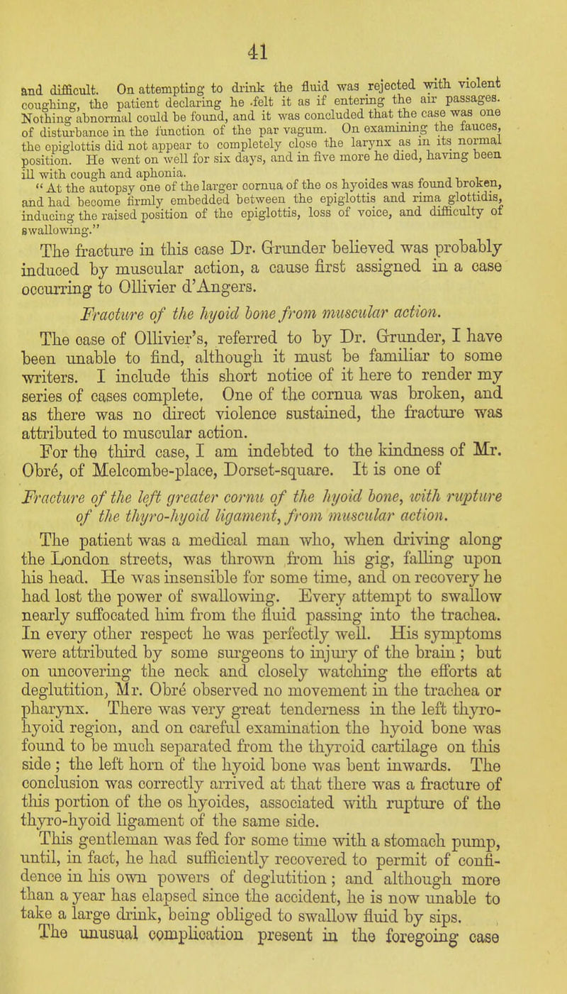 and difficult. On attempting to di-ink the fluid was rejected with violent coushing, the patient declaring he -felt it as if entering the air passages. Nothing abnormal could be found, and it was concluded that the case was one of distui-bance in the function of the par vagum. On examining the iauces, the epiglottis did not appear to completely close the larynx as in its normal position. He went on well for six days, and in five more he died, having been iU with cough and aphonia. , ., j v i  At the autopsy one of the larger oomua of the os hyoides was lound broken, and had become firmly embedded between the epiglottis and rima glottidis, inducing the raised position of the epiglottis, loss of voice, and difficulty of swallowing. The fracture in this case Dr. Grunder believed was probably induced by muscular action, a cause first assigned in a case occurring to Ollivier d'Angers. Fracture of the hyoicl lone from muscular action. The case of OUivier's, referred to by Dr. G-runder, I have been unable to find, although it must be familiar to some writers. I include this short notice of it here to render my series of cases complete, One of the comua was broken, and as there was no direct violence sustained, the fracture was attributed to muscular action. For the third case, I am indebted to the kindness of Mr. Obre, of Melcombe-place, Dorset-square. It is one of Fracture of the left greater cornu of the hyoicl bone, icith rupture of the thyro-hyoid ligament, from muscular action. The patient was a medical man who, when driving along the London streets, was thrown from his gig, falling upon his head. He was insensible for some time, and on recovery he had lost the power of swallowing. Every attempt to swallow nearly suffocated him from the fluid passing into the trachea. In every other respect he was perfectly well. His symptoms were attributed by some sui'geons to injmy of the brain ; but on uncovering the neck and closely watching the efforts at deglutition, Mr. Obre observed no movement in the trachea or pharynx. There was very great tenderness in the left thyro- hyoid region, and on careful examination the hyoid bone was found to be much separated from the thyroid cartilage on this side ; the left horn of the hyoid bone was bent inwards. The conclusion was correctly arrived at that there was a fracture of tliis portion of the os hyoides, associated with rupture of the thyro-hyoid ligament of the same side. This gentleman was fed for some time with a stomach pump, until, in fact, he had sufiiciently recovered to permit of confi- dence in his own powers of deglutition; and although more than a year has elapsed since the accident, he is now unable to take a large diink, being obliged to swallow fluid by sips. The unusual complication present in the foregoing case
