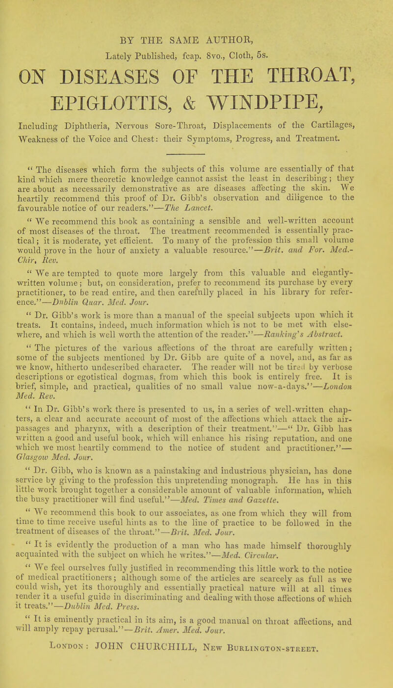 BY THE SAME AUTHOR, Lately Published, fcap. 8vo., Cloth, 5s. ON DISEASES OF THE THROAT, EPIGLOTTIS, & WINDPIPE, Including Diphtheria, Nervous Sore-Throat, Displacements of the Cartilages, Weakness of the Voice and Chest: their Symptoms, Progress, and Treatment.  The diseases which form the subjects of this volume are essentially of that kind which mere theoretic knowledge cannot assist the least in describing; they are about as necessarily demonstrative as are diseases affecting the skin. We heartily recommend this proof of Dr. Gibb's observation and diligence to the favourable notice of our readers.—The Lancet.  VVe recommend this book as containing a sensible and well-written account of most diseases ot the throat. The treatment recommended is essentially prac- tical ; it is moderate, yet efficient. To many of the profession this small volume would prove in the hour of anxiety a valuable resource.—Brit, and For. Med.- Chir, Rev.  We are tempted to quote more largely from this valuable and elegantly- wi-itten volume; but, on consideration, prefer to recommend its purchase by every practitioner, to be read entire, and then carefully placed in his library for refer- ence.—Dublin Quar. Med. Jour.  Dr. Gibb's work is more than a manual of the special subjects upon which it treats. It contains, indeed, much information which is not to be met with else- where, and which is well worth the attention of the reader.—Ranking's Abstract. The pictures of the various affections of the throat are carefully written; some of the subjects mentioned by Dr. Gibb are quite of a novel, and, as far as we know, hitlierto undescribed character. The reader will not be tireil by verbose descriptions or egotistical dognias, from which this book is entirely free. It is brief, simple, and practical, qualities of no small value now-a-days.—London Med. Rev.  In Dr. Gibb's work there is presented to us, in a series of well-written chap- ters, a clear and accurate account of most of the affections which attack the air- passages and pharynx, with a description of their treatment.— Dr. Gibb has written a good and useful book, which will enhance his rising reputation, and one which we most lieartily commend to the notice of student and practitioner.— Glasgow Med. Jour.  Dr. Gibb, who is known as a painstaking and industrious physician, has done service by giving to the profession this unpretending monograph. He has in this little work brought together a considerable amount of valuable infonnation, which the busy practitioner will find useful.—Med. Times and Gazette.  'We recommend this book to our associates, as one from which they will from time to time receive useful hints as to the line of practice to be followed in the treatment of diseases of the throat.—Brit. Med. Jour.  It is evidently the production of a man who has made himself thoroughly acquainted with the subject on which he writes.—Med. Circular.  We feel ourselves fully justified in recommending this little work to the notice of medical practitioners; although some of the articles are scarcely as full as we could \yish, yet its thorougiily and essentially practical nature will at all times render it a useful guide in discriminating and dealing with those affections of which it treats.—Dublin Med. Press.  It is eminently practical in its aim, is a good manual on throat aflections, and will amply repay pevusaV—Brit. Amer. Med. Jour. London: JOHN CHURCHILL, New Burlington-street.