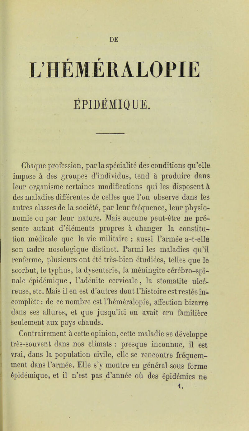 L'HÉMÉRALOPIE ÉPIDÉMIQUE. Chaque profession, par la spécialité des conditions qu'elle impose à des groupes d'individus, tend à produire dans leur organisme certaines modifications qui les disposent à des maladies différentes de celles que l'on observe dans les autres classes de la société, par leur fréquence, leur physio- nomie ou par leur nature. Mais aucune peut-être ne pré- sente autant d'éléments propres à changer la constitu- tion médicale que la vie militaire : aussi l'armée a-t-elle son cadre nosologique distinct. Parmi les maladies qu'il renferme, plusieurs ont été très-bien étudiées, telles que le scorbut, le typhus, la dysenterie, la méningite cérébro-spi- nale épidémique, l'adénite cervicale, la stomatite ulcé- reuse, etc. Mais il en est d'autres dont l'histoire est restée in- complète : de ce nombre est l'héméralopie, affection bizarre dans ses allures, et que jusqu'ici on avait cru familière seulement aux pays chauds. Contrairement à cette opinion, cette maladie se développe très-souvent dans nos climats : presque inconnue, il est vrai, dans la population civile, elle se rencontre fréquem- ment dans l'armée. Elle s'y montre en général sous forme épidémique, et il n'est pas d'année où des épidémies ne 1.