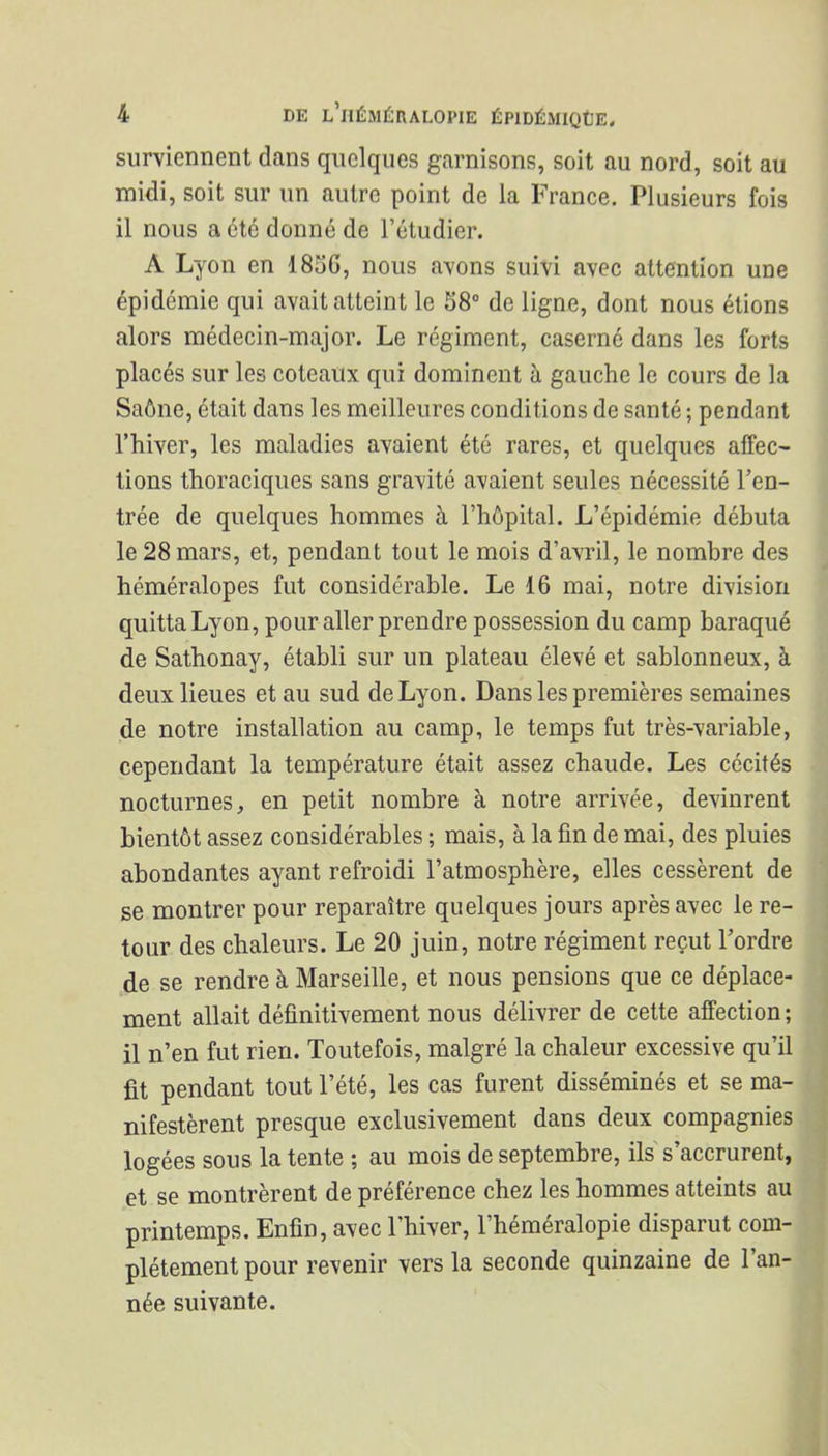 surviennent dans quelques garnisons, soit au nord, soit au midi, soit sur un autre point de la France. Plusieurs fois il nous a été donné de l'étudier. A Lyon en 185G, nous avons suivi avec attention une épidémie qui avait atteint le 38° de ligne, dont nous étions alors médecin-major. Le régiment, caserné dans les forts placés sur les coteaux qui dominent à gauche le cours de la Saône, était dans les meilleures conditions de santé ; pendant l'hiver, les maladies avaient été rares, et quelques affec- tions thoraciques sans gravité avaient seules nécessité l'en- trée de quelques hommes à l'hôpital. L'épidémie débuta le 28 mars, et, pendant tout le mois d'avril, le nombre des héméralopes fut considérable. Le 16 mai, notre division quitta Lyon, pour aller prendre possession du camp baraqué de Sathonay, établi sur un plateau élevé et sablonneux, à deux lieues et au sud de Lyon. Dans les premières semaines de notre installation au camp, le temps fut très-variable, cependant la température était assez chaude. Les cécités nocturnes, en petit nombre à notre arrivée, devinrent bientôt assez considérables ; mais, à la fin de mai, des pluies abondantes ayant refroidi l'atmosphère, elles cessèrent de se montrer pour reparaître quelques jours après avec le re- tour des chaleurs. Le 20 juin, notre régiment reçut l'ordre de se rendre à Marseille, et nous pensions que ce déplace- ment allait définitivement nous délivrer de cette affection ; il n'en fut rien. Toutefois, malgré la chaleur excessive qu'il fit pendant tout l'été, les cas furent disséminés et se ma- nifestèrent presque exclusivement dans deux compagnies logées sous la tente ; au mois de septembre, ils s'accrurent, et se montrèrent de préférence chez les hommes atteints au printemps. Enfin, avec l'hiver, l'héméralopie disparut com- plètement pour revenir vers la seconde quinzaine de l'an- née suivante.