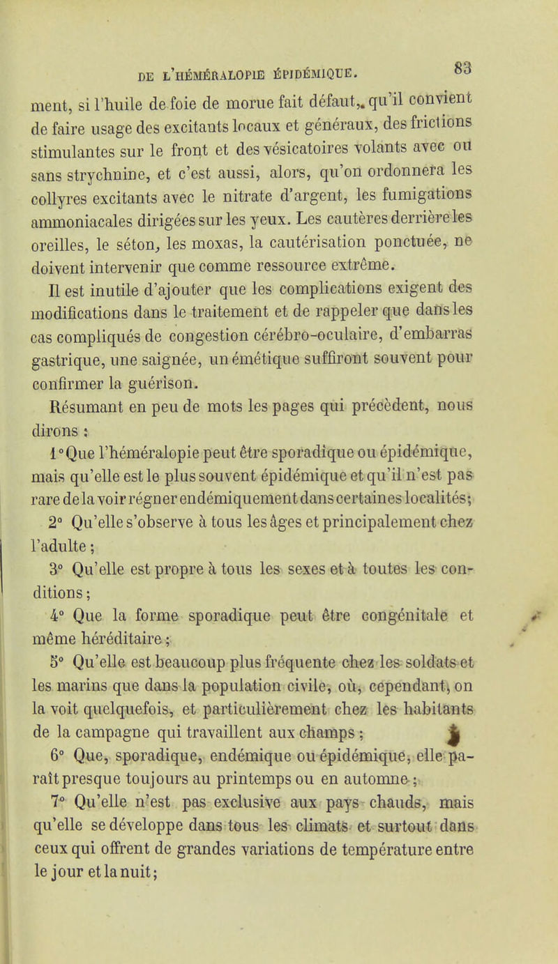 ment, si l'huile de foie de morue fait défaut,, qu'il convient de faire usage des excitants locaux et généraux, des frictions stimulantes sur le front et des vésicatoires volants avec ou sans strychnine, et c'est aussi, alors, qu'on ordonnera les collyres excitants avec le nitrate d'argent, les fumigations ammoniacales dirigées sur les yeux. Les cautères derrière les oreilles, le séton, les moxas, la cautérisation ponctuée, ne doivent intervenir que comme ressource extrême. Il est inutile d'ajouter que les complications exigent des modifications dans le traitement et de rappeler que dans les cas compliqués de congestion cérébro-oculaire, d'embarras gastrique, une saignée, unémétique suffiront souvent pour confirmer la guérison. Résumant en peu de mots les pages qui précèdent, nous dirons : l°Que l'héméralopie peut être sporadique ou épidémique, mais qu'elle est le plus souvent épidémique et qu'il n'est pas rare de la voir régner endémiquement dans certaines localités; 2° Qu'elle s'observe à tous les âges et principalement chez l'adulte ; 3° Qu'elle est propre à tous les sexes et à toutes les con- ditions ; 4° Que la forme sporadique peut être congénitale et même héréditaire ; 5° Qu'elle est beaucoup plus fréquente chez les soldats et les marins que dans la population civile, où, cependant, on la voit quelquefois, et particulièrement chez les habitants de la campagne qui travaillent aux champs ; jj 6° Que, sporadique, endémique ou épidémique, elle pa- raît presque toujours au printemps ou en automne ; 7° Qu'elle n'est pas exclusive aux pays chauds, mais qu'elle se développe dans tous les climats et surtout dans ceux qui offrent de grandes variations de température entre le jour et la nuit;