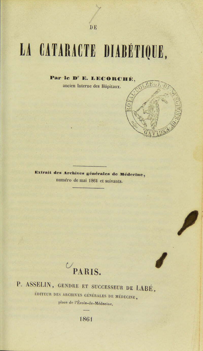 / DE LA CATARACTE DIABÉTIQUE, Par le Br E. LECORCHÉ, ancien Interne des Hôpitaux. SX/ U>9 Extrait de» Archive» générales de Médeelne, numéro de mai 1861 et suivants. PARIS. P. ASSELIJN, GENDRE ET SUCCESSEUR DE LABÉ, ÉDITEUR DES ARCHIVES GÉNÉRALES DE MÉDECINE , place do l'École-de-Médecine. 1861