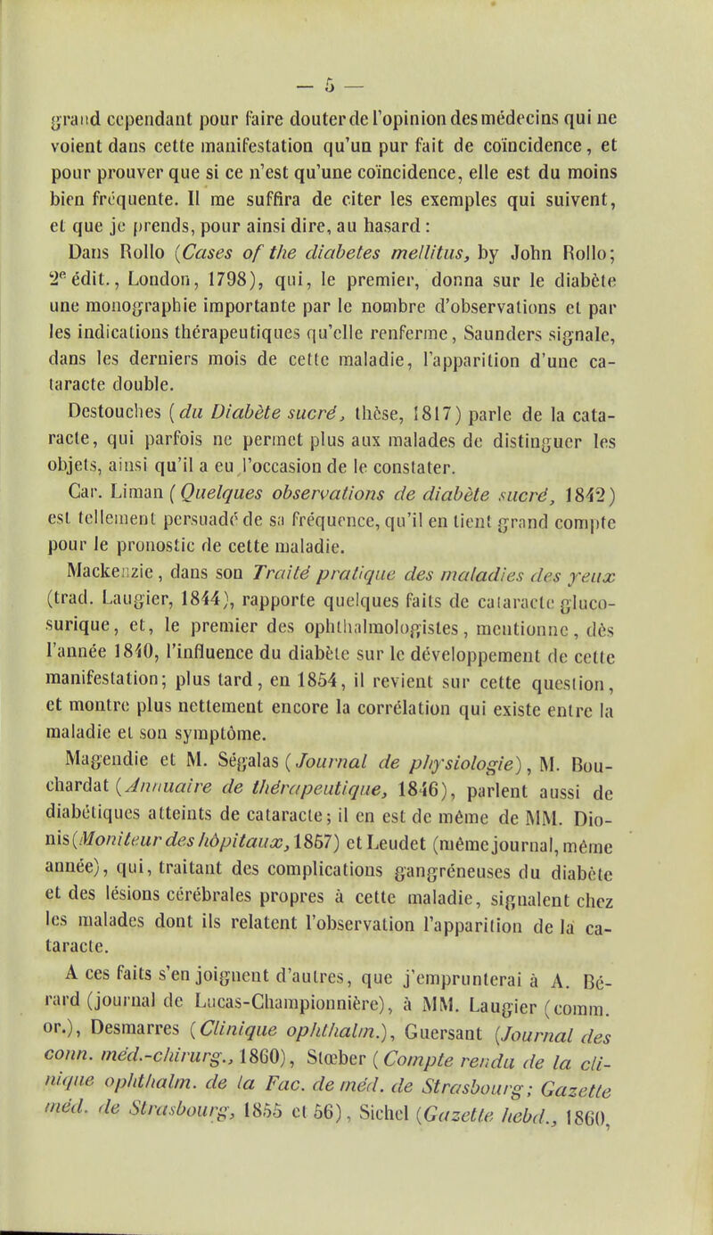 grand cependant pour faire douter de l'opinion des médecins qui ne voient dans cette manifestation qu'un pur fait de coïncidence, et pour prouver que si ce n'est qu'une coïncidence, elle est du moins bien fréquente. Il me suffira de citer les exemples qui suivent, et que je prends, pour ainsi dire, au hasard : Dans Rollo {Cases of the diabètes mellitus, by John Rollo; 2eédit,, London, 1798), qui, le premier, donna sur le diabète une monographie importante par le nombre d'observations et par les indications thérapeutiques qu'elle renferme, Saunders signale, dans les derniers mois de cette maladie, l'apparition d'une ca- taracte double. Destouches (du Diabète sucré, thèse, 1817) parle de la cata- racte, qui parfois ne permet plus aux malades de distinguer les objets, ainsi qu'il a eu l'occasion de le constater. Car. Liman (Quelques observations de diabète sucré, 1842) est tellement persuadé de sa fréquence, qu'il en lient grand compte pour le pronostic de cette maladie. Macke;:zie, dans son Traité pratique des maladies des yeux (trad. Laugier, 1844), rapporte quelques faits de cataracte gluçp- surique, et, le premier des ophlhalraologistes, mentionne, dès l'année 1840, l'influence du diabète sur le développement de celle manifestation; plus tard, en 1854, il revient sur cette question, et montre plus nettement encore la corrélation qui existe entre la maladie et son symptôme. Mageudie et M. Ségalas ( Journal de physiologie), M. Bou- chardat (Annuaire de thérapeutique, 1846), parlent aussi de diabétiques atteints de cataracte; il en est de même de MM. Dio- nis(Moniteur des hôpitaux, 1857) et Leudet (même journal, même année), qui, traitant des complications gangréneuses du diabète et des lésions cérébrales propres à cette maladie, signalent chez les malades dont ils relatent l'observation l'apparition de la ca- taracte. A ces faits s'en joignent d'autres, que j'emprunterai à A. Bé- rard (journal de Lucas-Championnière), à MM. Laugier (comm. or.), Desmarres (Clinique ophthalm.), Guersant (Journal des conn. méd.-chirurg., 1860), Slœber ( Compte rendu de la cli- nique ophthalm. de la Fac. deméd. de Strasbourg; Gazette mëd. de Strasbourg, 1855 cl 56), Sichcl (Gazette hebd., 1860,