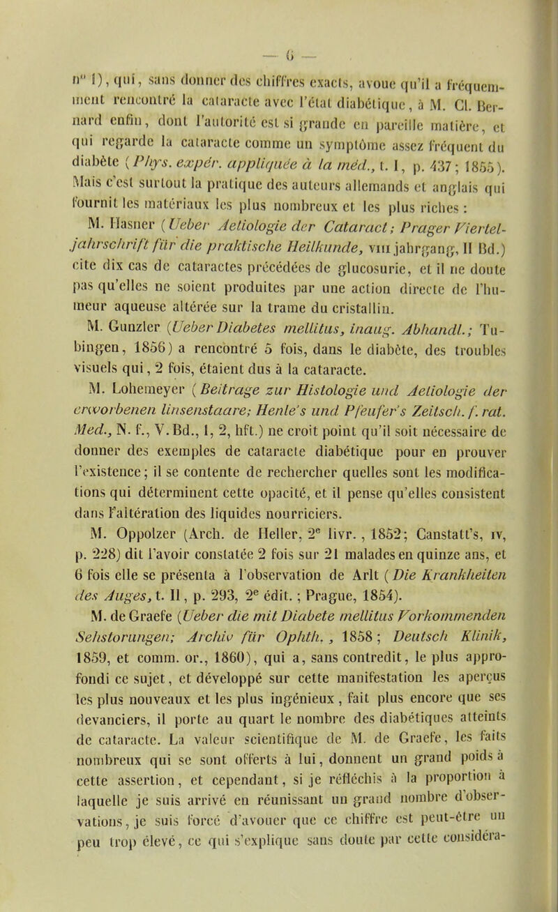 ri I), qui, sans donner des chiffres exacts, avoue qu'il a fréquem- ment rencontré la calaracte avec l'étal diabétique, à M. Cl. Ber- nard enfîu, dont l'autorité est si grande en pareille matière, et qui regarde lu calaracte comme un symptôme assez fréquent du diabète (Php. expér. appliquée à la méd., t. 1, p. 437; 1855). Mais c'est surtout la pratique des auteurs allemands et anglais qui fournit les matériaux les plus nombreux et les plus riches: M. Hasner {Ueber Aetiologie der Cataract; P'rager Viertel- jalirschrift fur die praktische Heilkunde, vin jahrgang, Il Bd.) cite dix cas de cataractes précédées de glucosurie, et il ne doute pas qu'elles ne soient produites par une action directe de l'hu- meur aqueuse altérée sur la trame du cristallin. M. Gunzler {Ueber Diabètes mellitus, inaug. AbhandL; Tu- bingen, 1856) a rencontré 5 fois, dans le diabète, des troubles visuels qui, 2 fois, étaient dus à la cataracte. M. Lohemeyer ( Beitrage zur Histologie und Aeliologie der erworbenen linsenstaare-, Henle's und Pfeufefs Zeitscli. /'. rat. Med., N. f., V. Bd., 1, 2, hft.) ne croit point qu'il soit nécessaire de donner des exemples de cataracte diabétique pour en prouver l'existence; il se contente de rechercher quelles sont les modifica- tions qui déterminent cette opacité, et il pense qu'elles consistent dans ^altération des liquides nourriciers. M. Oppolzer (Arch. de Heller, 2e livr., 1852; Ganstatt's, iv, p. 228) dit l'avoir constatée 2 fois sur 21 malades en quinze ans, et 6 fois elle se présenta à l'observation de Arlt ( Die Krankheiten des Auges, t. Il, p. 293, 2e édit. ; Prague, 1854). M. de Graefe {Ueber die mit Diabète mellitus Vorkommenden Sehstorungen; Archiv fur Ophth. , 1858; Deutsch Klinik, 1859, et comm. or., 1860), qui a, sans contredit, le plus appro- fondi ce sujet, et développé sur cette manifestation les aperçus les plus nouveaux et les plus ingénieux , fait plus encore que ses devanciers, il porte au quart le nombre des diabétiques atteints de cataracte. La valeur scientifique de M. de Graefe, les faits nombreux qui se sont offerts à lui, donnent un grand poids à cette assertion, et cependant, si je réfléchis a la proportion à laquelle je suis arrivé en réunissant un grand nombre d'obser- vations, je suis forcé d'avouer que ce chiffre est peut-être un peu trop élevé, ce qui s'explique sans doute par celte considéra-