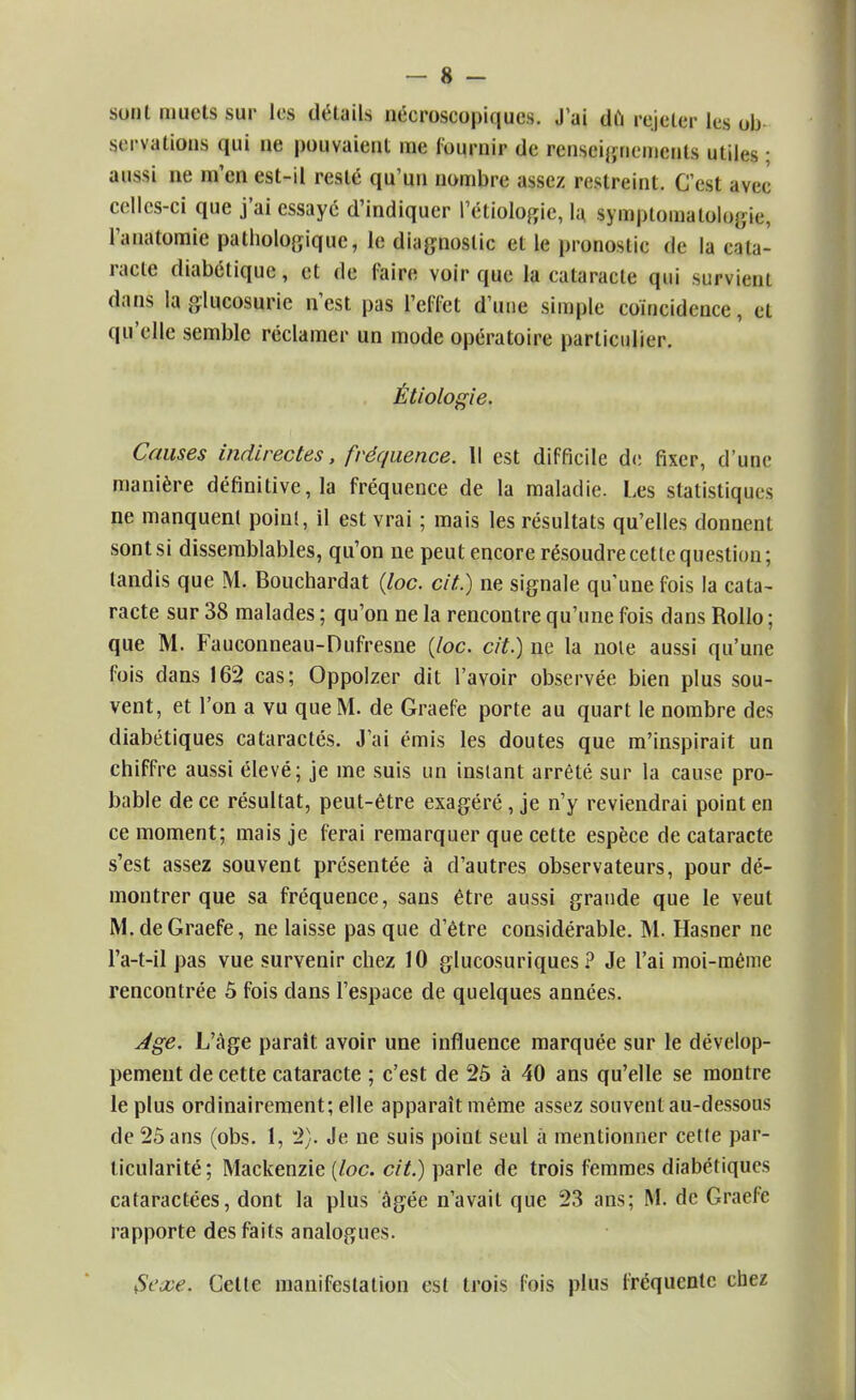 sonl muets sur les détails nécroscopiques. J'ai du rejeter les ob- servations qui ne pouvaient me fournir de renseignements utiles ; aussi ne m'en est-il resté qu'un nombre assez restreint. Q'esl avec celles-ci que j'ai essayé d'indiquer l'étiologie, la symptomalologie, l'anatomie pathologique, le diagnostic et le pronostic de la cata- racte diabétique, et de Taire voir que la cataracte qui survient dans la glucosurie n'est pas l'effet d'une simple coïncidence, et qu'elle semble réclamer un mode opératoire particulier. Étiologie. Causes indirectes, fréquence. Il est difficile de fixer, d'une manière définitive, la fréquence de la maladie. Les statistiques ne manquent point, il est vrai ; mais les résultats qu'elles donnent sont si dissemblables, qu'on ne peut encore résoudre cette question; tandis que M. Bouchardat (loc. cit.) ne signale qu'une fois la cata- racte sur 38 malades ; qu'on ne la rencontre qu'une fois dans Rollo ; que M. Fauconneau-Dufresne {loc. cit.) ne la note aussi qu'une fois dans 162 cas; Oppolzer dit l'avoir observée bien plus sou- vent, et l'on a vu que M. de Graefe porte au quart le nombre des diabétiques cataractés. J'ai émis les doutes que m'inspirait un chiffre aussi élevé; je me suis un instant arrêté sur la cause pro- bable de ce résultat, peut-être exagéré, je n'y reviendrai point en ce moment; mais je ferai remarquer que cette espèce de cataracte s'est assez souvent présentée à d'autres observateurs, pour dé- montrer que sa fréquence, sans être aussi grande que le veut M. de Graefe, ne laisse pas que d'être considérable. M. Hasner ne l'a-t-il pas vue survenir chez 10 glucosuriques ? Je l'ai moi-même rencontrée 5 fois dans l'espace de quelques années. Age. L'âge parait avoir une influence marquée sur le dévelop- pement de cette cataracte ; c'est de 25 à 40 ans qu'elle se montre le plus ordinairement; elle apparaît même assez souvent au-dessous de 25 ans (obs. 1, 2). Je ne suis point seul à mentionner cette par- ticularité; Mackenzie (loc. cit.) parle de trois femmes diabétiques cataractées, dont la plus âgée n'avait que 23 ans; M. de Graefe rapporte des faits analogues. Sexe. Celle manifestation est trois fois plus fréquente chez