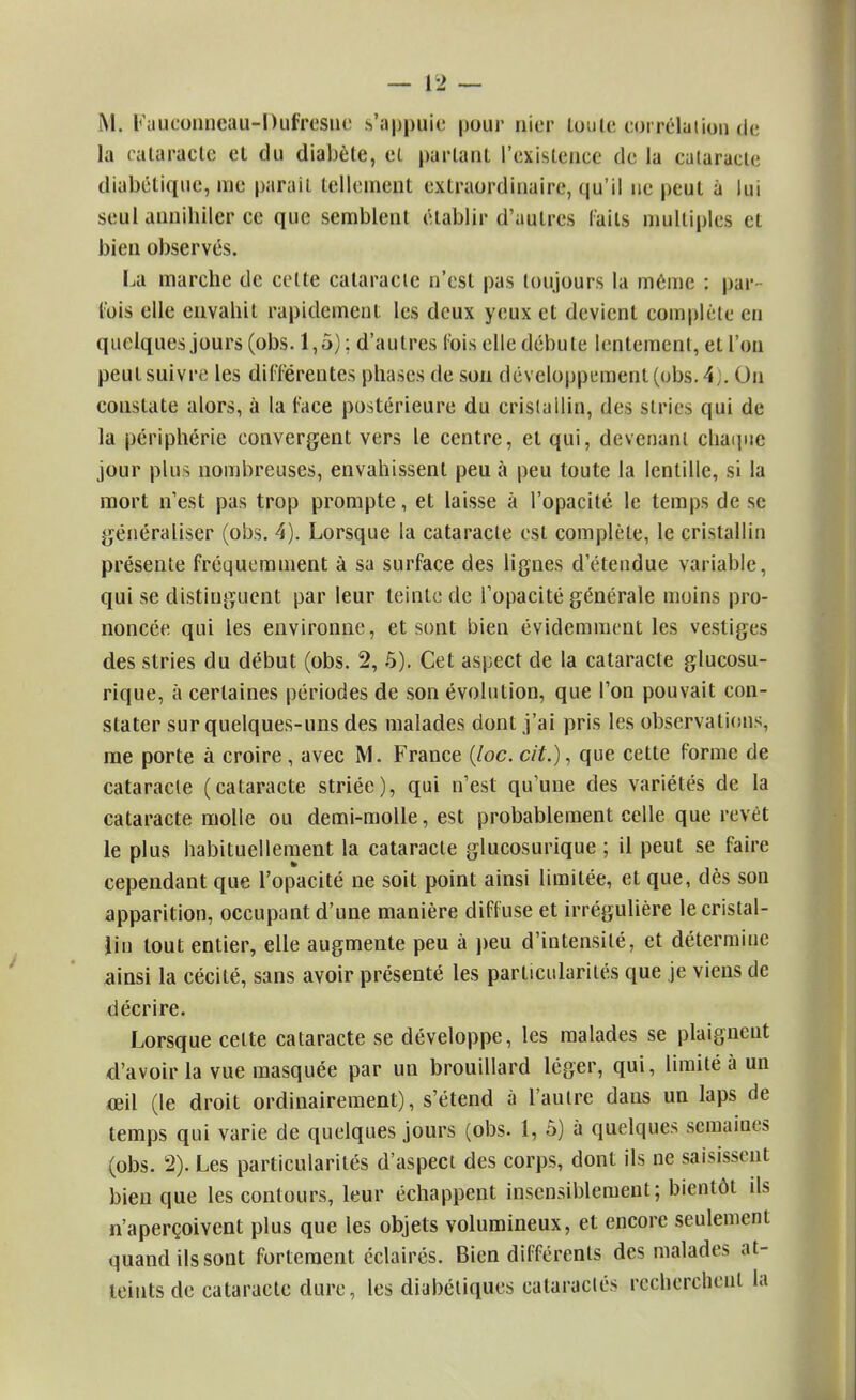 la cataracte et du diabète, et parlant l'existence de la cataracte diabétique, me parait tellement extraordinaire, qu'il ne peut à lui seul annihiler ce que semblent établir d'autres laits multiples et bien observés. La marche de cette cataracte n'est pas toujours la même : par- lois elle envahit rapidement les deux yeux et devient complète en quelques jours (obs. 1,5) ; d'autres l'ois elle débute lentement, et l'on peut suivre les différentes phases de son développement (obs. 4,. On coustate alors, à la l'ace postérieure du cristallin, des stries qui de la périphérie convergent vers le centre, et qui, devenant chaque jour plus nombreuses, envahissent peu à peu toute la lentille, si la mort n'est pas trop prompte, et laisse à l'opacité, le temps de se généraliser (obs. 4). Lorsque la cataracte est complète, le cristallin présente fréquemment à sa surface des lignes d'étendue variable, qui se distinguent par leur teinte de l'opacité générale moins pro- noncée qui les environne, et sont bien évidemment les vestiges des stries du début (obs. 2, 5). Cet aspect de la cataracte glucosu- rique, à certaines périodes de son évolution, que l'on pouvait con- stater sur quelques-uns des malades dont j'ai pris les observations, me porte à croire , avec M. France {loc. cit.), que cette forme de cataracte (cataracte striée), qui n'est qu'une des variétés de la cataracte molle ou demi-molle, est probablement celle que revêt le plus babituellement la cataracte glucosurique ; il peut se faire cependant que l'opacité ne soit point ainsi limitée, et que, dès son apparition, occupant d'une manière diffuse et irrégulière le cristal- lin tout entier, elle augmente peu à peu d'intensité, et détermine ainsi la cécité, sans avoir présenté les particularités que je viens de décrire. Lorsque celte cataracte se développe, les malades se plaignent d'avoir la vue masquée par un brouillard léger, qui, limité à un œil (le droit ordinairement), s'étend à l'autre dans un laps de temps qui varie de quelques jours (obs. 1, 5) à quelques semaiues (obs. 2). Les particularités d'aspect des corps, dont ils ne saisissent bien que les contours, leur échappent insensiblement; bientôt ils n'aperçoivent plus que les objets volumineux, et encore seulement quand ils sont fortement éclairés. Bien différents des malades at- teints de cataracte dure, les diabétiques cataraclés recherchent la