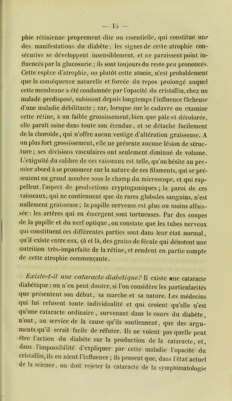 phie rétinienne proprement dite ou essentielle, qui constitue une des manifestations du diabète; les signes de cette atrophie con- sécutive se développent insensiblement, et ne paraissent point in- fluencés par la glucosurie ; ils sont toujours du reste- peu prononcés. Cette espèce d'atrophie, ou plutôt cette atonie, n'est probablement que la conséquence naturelle et forcée du repos prolongé auquel cette membrane a été condamnée par l'opacité du cristallin, chez un malade prédisposé, subissant depuis longtemps l'influence fâcheuse d'une maladie débilitante ; car, lorsque sur le cadavre on examine cette rétine, à un faible grossissement, bien que pâle et décolorée, elle paraît saine dans toute son étendue, et se détache facilement de la choroïde, qui n'offre aucun vestige d'altération graisseuse. A un plus fort grossissement, elle ne présente aucune lésion de struc- ture; ses divisions vasculaires ont seulement diminué de volume. L'exiguïté du calibre de ces vaisseaux est telle, qu'on hésite au pre- mier abord à se prononcer sur la nature de ces filaments, qui se pré- sentent en grand nombre sous le champ du microscope, et qui rap- pellent l'aspect de productions cryptogamiques ; la paroi de ces vaisseaux, qui ne contiennent que de rares globules sanguins, n'est nullement graisseuse ; la papille nerveuse est plus ou moins affais- sée : les artères qui en émergent sont tortueuses. Par des coupes de la papille et du nerf optique, on constate que les tubes nerveux qui constituent ces différentes parties sont dans leur état normal, qu'il existe entre eux, çà et là, des grains de fécule qui dénotent une nutrition très-imparfaite de la rétine, et rendent en partie compte de cette atrophie commençante. Existe-t-il une cataracte diabétique? Il existe «ne cataracte diabétique : on n'en peut douter, si l'on considère les particularités que présentent son début, sa marche et sa nature. Les médecins qui lui refusent toute individualité et qui croient qu'elle n'est qu'une cataracte ordinaire, survenant dans le cours du diabète, n'ont, au service de la cause qu'ils soutiennent, que des argu- ments qu'il serait facile de réfuter. Ils ne voient pas quelle peut être l'action du diabète sur la production de la cataracte, et, dans l'impossibilité d'expliquer par cette maladie l'opacité du cristallin, ils en nient l'influence ; ils pensent que, dans l'état actuel de la science, on doit rejeter la cataracte de la symptomatologie