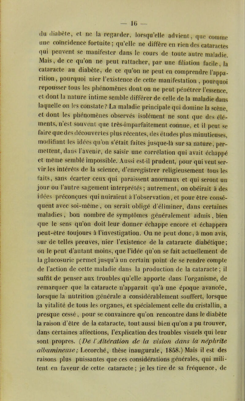 du diabète, et ne la regarder, lorsqu'elle advient, que comme une coïncidence fortuite; qu'elle ne diffère en rien des cataractes qui peuvent se manifester dans le cours de toute autre maladie. Mais, de ce qu'on ne peut rattacher, par une filiation facile, la cataracte au diabète, de ce qu'on ne peut en comprendre l'appa- rition, pourquoi nier l'existence de cette manifestation , pourquoi repousser tous les phénomènes dont on ne peut pénétrer l'essence, et dont la nature intime semble différer de celle de la maladie dans laquelle on les constate? La maladie principale qui domine la scène, et dont les phénomènes observés isolément ne sont que dos élé- ments, n'est souvent que très-imparfaitement connue, et il peut se faire que des découvertes plus récentes, des études plus minutieuses, modifiant les idées qu'on s'était faites jusque-là sur sa nature, per- mettent, dans l'avenir, de saisir une corrélation qui avait échappé et même semblé impossible. Aussi est-il prudent, pour qui veut ser- vir les intérêts de la science, d'enregistrer religieusement tous les faits, sans écarter ceux qui paraissent anormaux et qui seront un jour ou l'autre sagement interprétés ; autrement, on obéirait à des idées préconçues qui nuiraient à l'observation, et pour être consé- quent avec soi-même, on serait obligé d'éliminer, dans certaines maladies, bon nombre de symptômes généralement admis , bien que le sens qu'on doit leur donner échappe encore et échappera peut-être toujours à l'investigation. On ne peut donc, à mon avis, sur de telles preuves, nier l'existence de la cataracte diabétique; on le peut d'autant moins, que l'idée qu'on se fait actuellement de la glucosurie permet jusqu'à un certain point de se rendre compte de l'action de cette maladie dans la production de la cataracte; il suffit de penser aux troubles qu'elle apporte dans l'organisme, de remarquer que la cataracte n'apparait qu'à une époque avancée, lorsque la nutrition générale a considérablement souffert, lorsque la vitalité de tous les organes, et spécialement celle du cristallin, a presque cessé, pour se convaincre qu'on rencontre dans le diabète la raison d'être de la cataracte, tout aussi bien qu'on a pu trouver, dans certaines affections, l'explication des troubles visuels qui leur sont propres. (De lAltération de la vision dans la néphrite albumineuse; Lecorché, thèse inaugurale, 1868.) Mais il est des raisons plus puissantes que ces considérations générales, qui mili- tent en faveur de cette cataracte; je les tire de sa fréquence, de