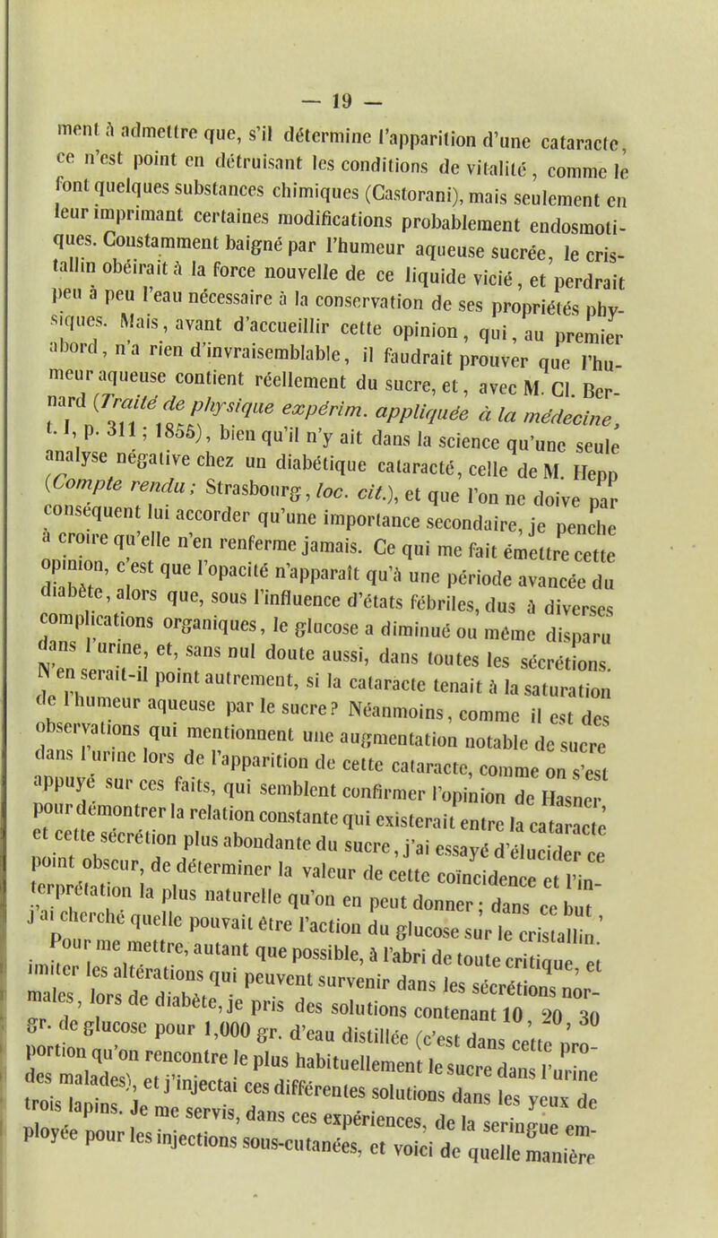 ment .1 admettre que, s'il détermine l'apparition d'une cataracte ce n'est point en détruisant les conditions de vitalité, comme lè font quelques substances chimiques (Castorani), mais seulement en leur imprimant certaines modifications probablement endosmoli- ques. Constamment baigné par l'humeur aqueuse sucrée, le cris- tallin obéirait à la force nouvelle de ce liquide vicié, et perdrait peu a peu l'eau nécessaire à la conservation de ses propriétés nhv- Zd' f' T' d'aCCUei,r Cee °pinion< 1»<>™ Premier aboid.na rien d invraisemblable, il faudrait prouver que l'hu- meur aque« contient réellement du sucre, et, avec M. Cl. Bcr- ™*(rra téde p¥s/que expérim. appUquée . ^ mgm 1.1, p. i\\; 185S), bien qu'il n'y ait dans la science qu'une seule analyse négative chez un diabétique cataracté, celle de M Henn (Compte rendu; Strasbourg, toc. cit.), et que l'on ne doive par conséquent lui accorder qu'une importance secondaire, je pe„S a ero,re qu'elle n'en renferme jamais. Ce qui me fait émettre cette op mon, c est que l'opacité n'apparaît qu'a une période avancée du diabète, alors que, sous l'influence d'états fébriles, dus à diverses complications organiques, le glucose a diminué ou même disparu dans I urine, et, sans nul doute aussi, dans toutes les sécrét ons de ni? ' P°int autrement'si la ca,arac,e teait * '» de 1 humeur aqueuse par le sucre? Néanmoins, comme il est des observations qu, mentionnent une augmentation notable de sucre dans 1 urine lors de l'apparition de cette cataracte, comme onZ ppuye sur ces faits, qui semblent confirmer l'„pini„„ de Hasne pour démontrer la relation constante qui existerait entre la cat ac e e cette sécrétion plus abondante du sucre, j'ai essayé d' „ id e pomt obscur, de déterminer la valeur de cette coïncidence t „ erprétation la plus naturelle qu'on en peut donner ; dans Ce J a, cherche quelle pouvait être l'action du glucose sur le cris alli ' Pour me mettre, autan, q„e possible, à l'abri de toute cr 1 « «miter les altérations qui peuvent survenir dans les sécré n„T' maies, lors de diabète, je pris des so.utionfcon! ?0 20 30 gr- de glucose pour 1,000 gr. d'eau distillée (c'est dans cett7nr„