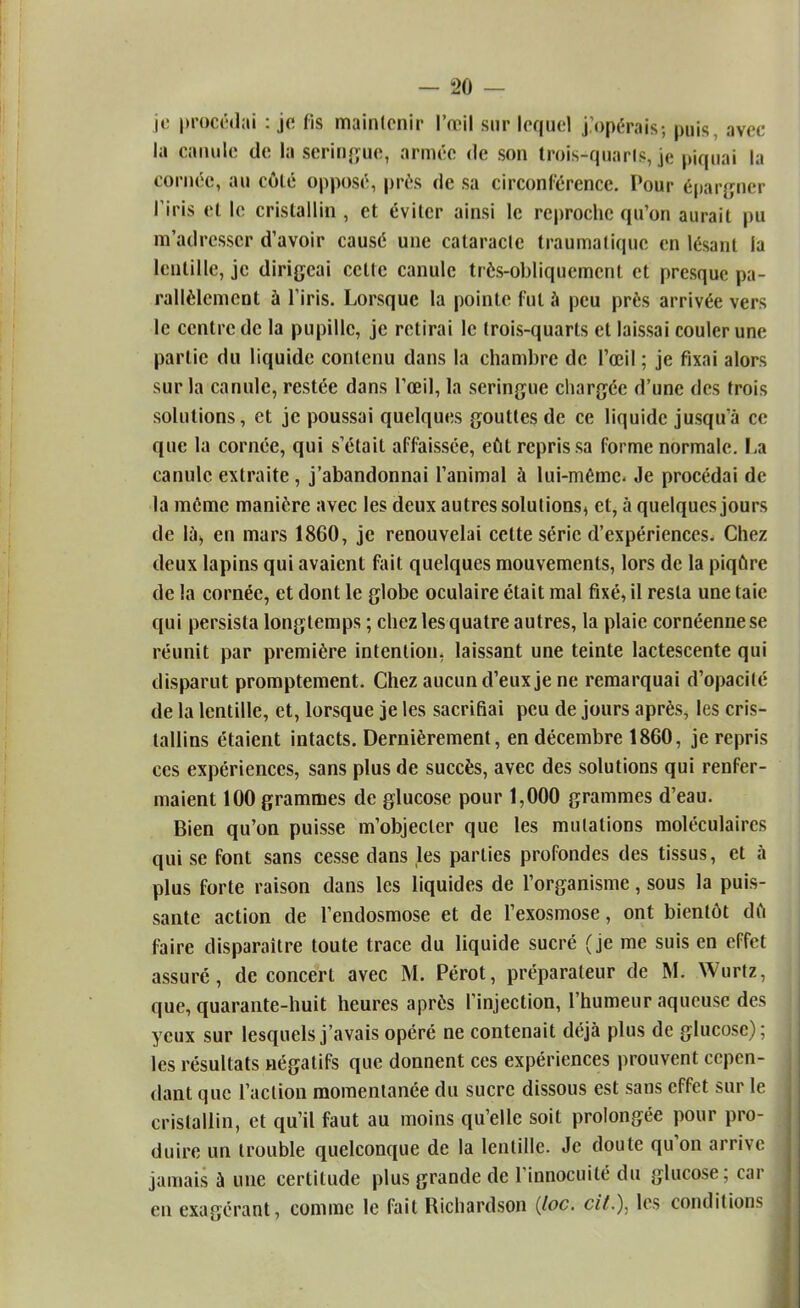 je procédai : je fis maintenir l'œil sur lequel j'opérais; puis, avec- la canule de la seringue, armée de son trois-quarls, je piquai la cornée, au côlé opposé, près de sa circonférence. Pour épargner l'iris et le cristallin , et éviter ainsi le reproche qu'on aurait pu [n'adresser d'avoir causé une cataracte traumatique en lésant la lentille, je dirigeai cette canule très-obliquement et presque pa- rallèlement à l'iris. Lorsque la pointe fut à peu près arrivée vers le centre de la pupille, je retirai le trois-quarts et laissai couler une partie du liquide contenu dans la chambre de l'œil ; je fixai alors sur la canule, restée dans l'œil, la seringue chargée d'une des trois solutions, et je poussai quelques gouttes de ce liquide jusqu'à ce que la cornée, qui s'était affaissée, eût repris sa forme normale. La canule extraite , j'abandonnai l'animal à lui-même. Je procédai de la même manière avec les deux autres solutions, et, à quelques jours de là, en mars 1860, je renouvelai celte série d'expériences. Chez deux lapins qui avaient fait quelques mouvements, lors de la piqûre de la cornée, et dont le globe oculaire était mal fixé, il resta une taie qui persista longtemps ; chez les quatre autres, la plaie cornéenne se réunit par première intention, laissant une teinte lactescente qui disparut promptement. Chez aucun d'eux je ne remarquai d'opacité de la lentille, et, lorsque je les sacrifiai peu de jours après, les cris- tallins étaient intacts. Dernièrement, en décembre 1860, je repris ces expériences, sans plus de succès, avec des solutions qui renfer- maient 100 grammes de glucose pour 1,000 grammes d'eau. Bien qu'on puisse m'objecler que les mutations moléculaires qui se font sans cesse dans les parties profondes des tissus, et à plus forte raison dans les liquides de l'organisme, sous la puis- sante action de l'endosmose et de l'exosmose, ont bientôt dû faire disparaître toute trace du liquide sucré (je me suis en effet assuré, de concert avec M. Pérot, préparateur de M. Wurtz, que, quarante-huit heures après l'injection, l'humeur aqueuse des yeux sur lesquels j'avais opéré ne contenait déjà plus de glucose); les résultats négatifs que donnent ces expériences prouvent cepen- dant que l'action momentanée du sucre dissous est sans effet sur le cristallin, et qu'il faut au moins qu'elle soit prolongée pour pro- duire un trouble quelconque de la lentille. Je doute qu'on arrive jamais à une certitude plus grande de l'innocuité du glucose; car en exagérant, comme le fait Richardson (loc. cit.). les conditions