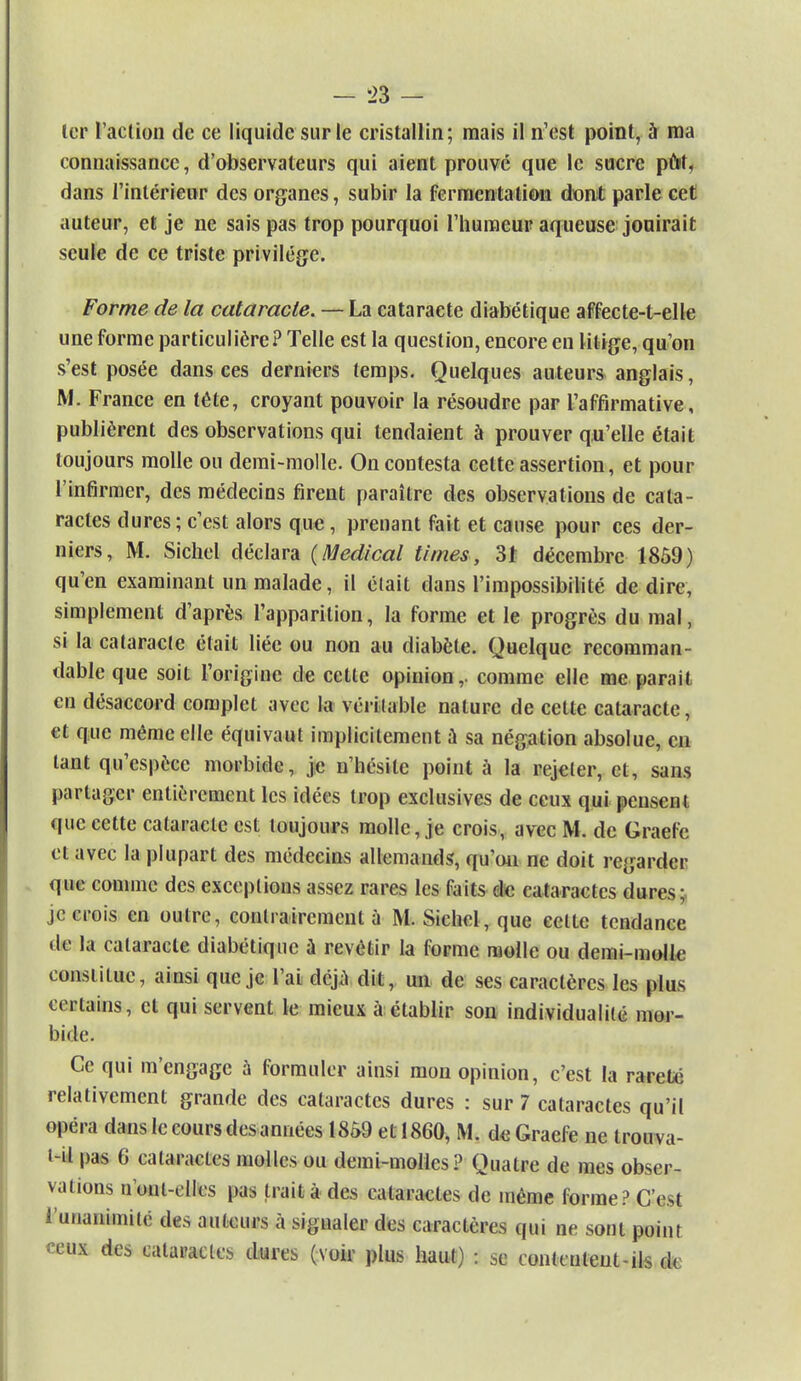 1er l'action de ce liquide sur le cristallin; mais il n'est point, à ma connaissance, d'observateurs qui aient prouvé que le sucre pût, dans l'intérieur des organes, subir la fermentation dont parle cet auteur, et je ne sais pas trop pourquoi l'humeur aqueuse jouirait seule de ce triste privilège. Forme de la cataracte. — La cataracte diabétique affecte-t-elle une forme particulière? Telle est la question, encore en litige, qu'on s'est posée dansées derniers temps. Quelques auteurs anglais, M. France en tête, croyant pouvoir la résoudre par l'affirmative, publièrent des observations qui tendaient à prouver qu'elle était toujours molle ou demi-molle. On contesta cette assertion, et pour l'infirmer, des médecins firent paraître des observations de cala- ractes dures; c'est alors que, prenant fait et cause pour ces der- niers, M. Sichel déclara {Médical Urnes, 3t décembre 1859) qu'en examinant un malade, il était dans l'impossibilité de dire, simplement d'après l'apparition, la forme et le progrès du mal, si la cataracte était liée ou non au diabète. Quelque recomman- dableque soit l'origine de cette opinion,, comme elle me parait en désaccord complet avec la véritable nature de cette cataracte, et que même elle équivaut implicitement à sa négation absolue, eu tant qu'espèce morbide, je n'hésite point à la rejeter, et, sans partager entièrement les idées trop exclusives de ceux qui pensent que celte cataracte est toujours molle, je crois, avec M. de Graefe et avec la plupart des médecins allemands, qu'on ne doit regarder que comme des exceptions assez rares les faits de cataractes dures; je crois en outre, contrairement à M. Sichel, que cette tendance de la cataracte diabétique à revêtir la forme molle ou demi-molle constitue, ainsi que je l'ai déjà dit, un de ses caractères les plus certains, et qui servent le mieux à établir son individualité mor- bide. Ce qui m'engage à formuler ainsi mon opinion, c'est la rareté relativement grande des cataractes dures : sur 7 cataractes qu'il opéra dans le cours des années 1859 et 1860, M. de Graefe ne trouvâ- t-il pas 6 calai-actes molles ou demi-molles? Quatre de mes obser- vations n ont-elles pas trait à des cataractes de même forme? C'est l'unanimité des auteurs à signaler des caractères qui ne sont point ceux des cataractes dures (voir plus haut) : se contculeut-ils de