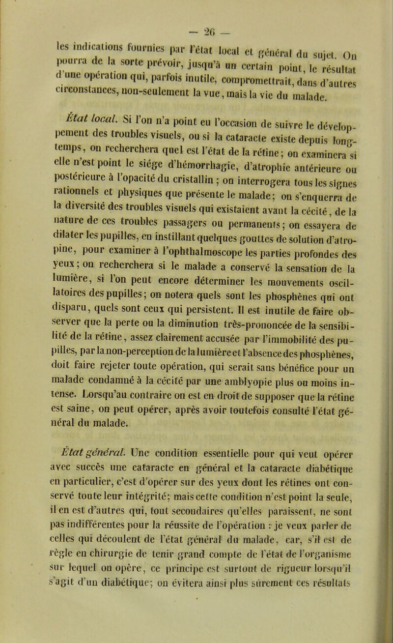 les indications fournies par l'état loeal et général du sujet On pourra de la sorte prévoir, jusqu'à un certain point, le résultat d une opération qui, parfois inutile, compromettrait, dans d'autres circonstances, non-seulement la vue, mais la vie du malade. État local. Si l'on n'a point eu l'occasion de suivre le dévelop- pement des troubles visuels, ou si la cataracte existe depuis long- temps, on recherchera quel est l'état de la rétine; on examinera si elle n'est point le siège d'hémorrhagic, d'atrophie antérieure ou postérieure à l'opacité du cristallin ; on interrogera tous les signes rationnels et physiques que présente le malade; on s'enquerra de la diversité des troubles visuels qui existaient avant la cécité, de la nature de ces troubles passagers ou permanents; on essayera de dilater les pupilles, en instillant quelques gouttes de solution d'atro- pine, pour examiner à l'ophthalmoscope les parties profondes des yeux ; on recherchera si le malade a conservé la sensation de la lumière, si l'on peut encore déterminer les mouvements oscil- latoires des pupilles; on notera quels sont les phosphènes qui ont disparu, quels sont ceux qui persistent. Il est inutile de faire ob- server que la perte ou la diminution très-prononcée de la sensibi- lité de la rétine, assez clairement accusée par l'immobilité des pu- pilles, par la non-perception de la lumière e t l'absence des phosphènes, doit faire rejeter toute opération, qui serait sans bénéfice pour un malade condamné à la cécité par une amblyopie plus ou moins in- tense. Lorsqu'au contraire on est en droit de supposer que la réline est saine, on peut opérer, après avoir toutefois consulté l'état gé- néral du malade. État général. Une condition essentielle pour qui veut opérer avec succès une cataracte en général et la cataracte diabétique en particulier, c'est d'opérer sur des yeux dont les rétines ont con- servé toute leur intégrité; mais celte condition n'est point la seule, il en est d'autres qui, tout secondaires qu'elles paraissent, ne sont pas indifférentes pour la réussite de l'opération : je veux parler $e celles qui découlent de l'état général du malade, car, s'il est de règle en chirurgie de tenir grand compte de l'état de l'organisme sur lequel on opère, ce principe est surtout de rigueur lorsqu'il s'agit d'un diabétique; on évitera ainsi plus sûrement ces résultats