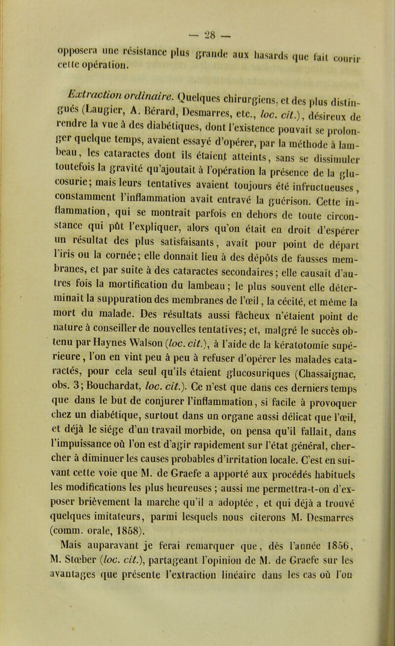 opposera une résistance plus grande aux hasards que lait courir celle opération. Extraction ordinaire. Quelques chirurgiens, et des plus distin- gués (Laugier, A. Gérard, Desmarres, etc., loc. cit.), désireux de rendre la vue à des diabétiques, dont l'existence pouvait se prolon- ger quelque temps, avaient essayé d'opérer, par la méthode à lam- beau, les cataractes dont ils étaient atteints, sans se dissimuler toutefois la gravité qu'ajoutait à l'opération la présence de la glu- cosurie; mais leurs tentatives avaient toujours été infructueuses, constamment l'inflammation avait entravé la guérison. Cette in- flammation, qui se montrait parfois en dehors de toute circon- stance qui pût l'expliquer, alors qu'on était en droit d'espérer un résultat des plus satisfaisants, avait pour point de départ l'iris ou la cornée; elle donnait lieu à des dépôts de fausses mem- branes, et par suite à des cataractes secondaires ; elle causait d'au- tres fois la mortification du lambeau ; le plus souvent elle déter- minait la suppuration des membranes de l'œil, la cécité, et même la mort du malade. Des résultats aussi fâcheux n'étaient point de nature à conseiller de nouvelles tentatives; et, malgré le succès ob- tenu par Haynes Walson (/oc. cit.), à l'aide de la kératotomie supé- rieure , l'on en vint peu à peu à refuser d'opérer les malades cata- raclés, pour cela seul qu'ils étaient glucosuriques (Chassaignac, obs. 3 ; Bouchardat, loc. cit.). Ce n'est que dans ces derniers temps que dans le but de conjurer l'inflammation, si facile à provoquer chez un diabétique, surtout dans un organe aussi délicat que l'œil, et déjà le siège d'un travail morbide, on pensa qu'il fallait, dans l'impuissance où Ton est d'agir rapidement sur l'état général, cher- cher à diminuer les causes probables d'irritation locale. C'est ensui- vant cette voie que M. de Graefe a apporté aux procédés habituels les modifications les plus heureuses ; aussi me permettra-t-on d'ex- poser brièvement la marche qu'il a adoptée , et qui déjà a trouvé quelques imitateurs, parmi lesquels nous citerons M. Desmarres (comm. orale, 1868). Mais auparavant je ferai remarquer que, dès l'année 1856, M. Stœber {loc. cit.), partageant l'opinion de M. de Graefe sur les avantages que présente l'extraction linéaire dans les cas où l'on