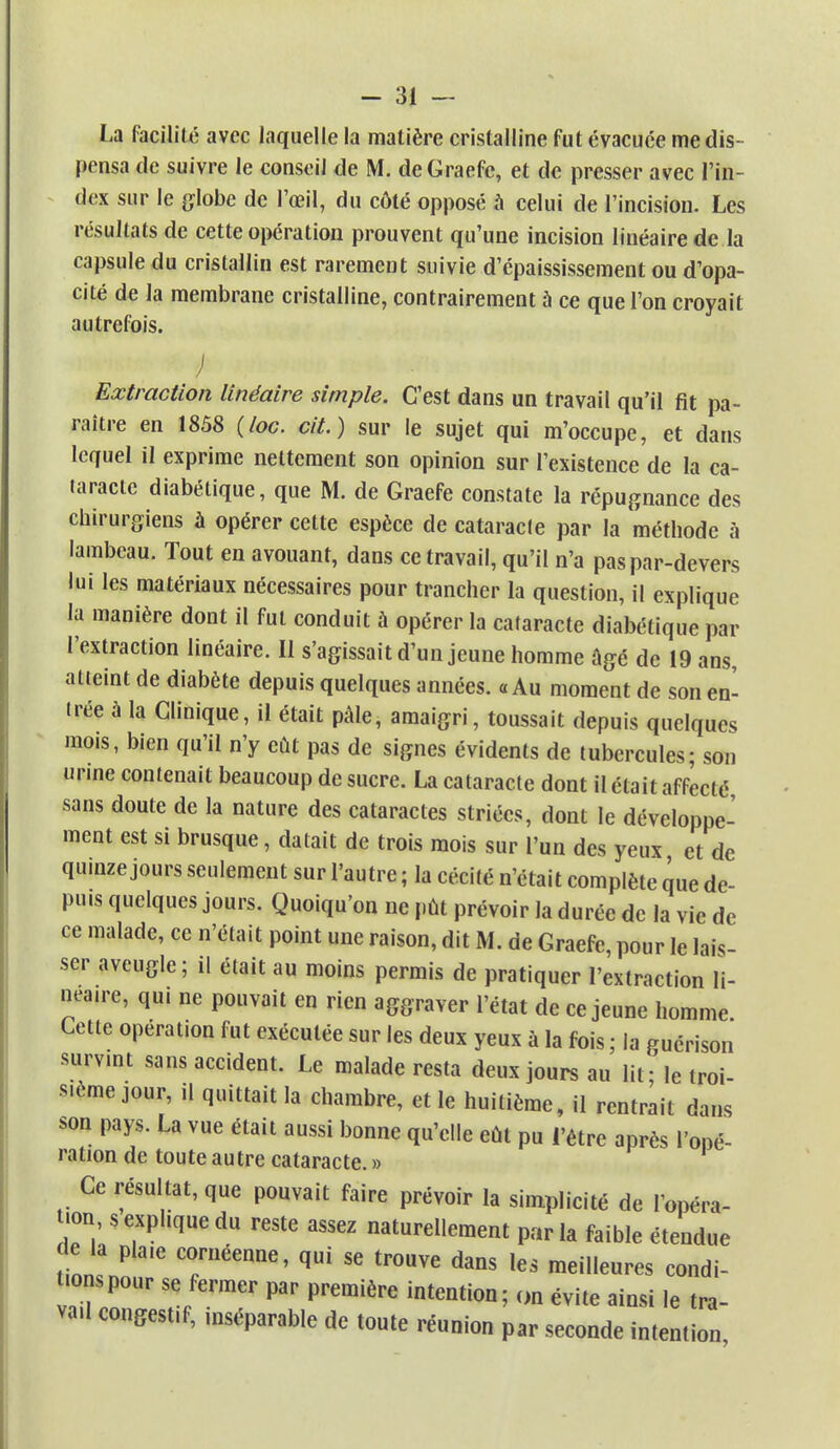 La facilité avec laquelle la matière cristalline fut évacuée me dis- pensa de suivre le conseil de M. deGraefc, et de presser avec l'in- dex sur le globe de l'œil, du côté opposé à celui de l'incision. Les résultats de cette opération prouvent qu'une incision linéaire de la capsule du cristallin est rarement suivie d'épaississement ou d'opa- cité de la membrane cristalline, contrairement à ce que l'on croyait autrefois. ) Extraction linéaire simple. C'est dans un travail qu'il fit pa- raître en 1858 (loc. cit.) sur le sujet qui m'occupe, et dans lequel il exprime nettement son opinion sur l'existence de la ca- taracte diabétique, que M. de Graefe constate la répugnance des chirurgiens à opérer cette espèce de cataracte par la méthode à lambeau. Tout en avouant, dans ce travail, qu'il n'a paspar-devers lui les matériaux nécessaires pour trancher la question, il explique la manière dont il fut conduit à opérer la cataracte diabétique par l'extraction linéaire. Il s'agissait d'un jeune homme âgé de 19 ans, atteint de diabète depuis quelques années. «Au moment de son en- trée a la Clinique, il était pâle, amaigri, toussait depuis quelques mois, bien qu'il n'y eût pas de signes évidents de tubercules; son urine contenait beaucoup de sucre. La cataracte dont il était affecté sans doute de la nature des cataractes striées, dont le développe- ment est si brusque, datait de trois mois sur l'un des yeux et de quinze jours seulement sur l'autre ; la cécité n'était complète que de- puis quelques jours. Quoiqu'on ne pût prévoir la durée de la vie de ce malade, ce n'était point une raison, dit M. de Graefe, pour le lais- ser aveugle; il était au moins permis de pratiquer l'extraction li- néaire, qui ne pouvait en rien aggraver l'état de ce jeune homme Cette opération fut exécutée sur les deux yeux à la fois ; la guérison survint sans accident. Le malade resta deux jours au lit - le troi- s.ème jour, il quittait la chambre, et le huitième, il rentrait dans son pays. La vue était aussi bonne qu'elle eût pu l'être après l'opé- ration de toute autre cataracte. » Ce résultat, que pouvait faire prévoir la simplicité de l'opéra- tions explique du reste assez naturellement parla faible étendue de la pla.e cornéenne, qui se trouve dans les meilleures condi- tions pour se fermer par première intention; on évite ainsi le tra- va.l congestif, mséparable de toute réunion par seconde intention