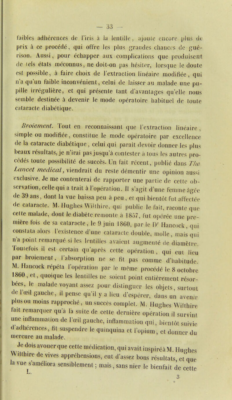 faibles adhérences de l'iris à la lentille, ajoute encore plus de prix à ce procédé, qui offre les plus grandes chances de gué- rison. Aussi, pour échapper aux complications que produisent de tels états méconnus, ne doit-on pas hésiter, lorsque le doute est possible, à faire choix de l'extraction linéaire modifiée, qui n'a qu'un faible inconvénient, celui de laisser au malade une pu- pille irrégulière, et qui présente tant d'avantages qu'elle nous semble destinée à devenir le mode opératoire habituel de toute cataracte diabétique. Broiement. Tout en reconnaissant que l'extraction linéaire , simple ou modifiée, constitue le mode opératoire par excellence de la cataracte diabétique, celui qui paraît devoir donner les plus beaux résultats, je n'irai pas jusqu'à contester à tous les autres pro- cédés toute possibilité de succès. Un fait récent, publié dans The Lancet médical, viendrait du reste démentir une opinion aussi exclusive. Je me contenterai de rapporter une partie de celte ob- servation, celle qui a trait à l'opération. Il s'agit d'une femme âgée de 39 ans, dont la vue baissa peu à peu , et qui bientôt fut affectée de cataracte. M. Hughes Wiithire, qui publie le fait, raconte que cette malade, dont le diabète remonte à 1857, fut opérée une pre- mière fois de sa cataracte, le 9 juin 1860, par le Dr Hancock, qui constata alors l'existence d'une cataracte double, molle, mais qui n'a point remarqué si les lentilles avaient augmenté de diamètre Toutefois il est certain qu'après cette opération, qui eut lieu par broiement, l'absorption ne se fit pas comme d'habitude M. Hancock répéta l'opération par le même procédé le 8 octobre 1860, et, quoique les lentilles ne soient point entièrement résor- bées, le malade voyant assez pour distinguer les objets surtout de l'œil gauche, il pense qu'il y a lieu d'espérer, dans un avenir plus ou moins rapproché, un succès complet. M. Hughes Wilihire fait remarquer qu'à la suite de cette dernière opération il survint une inflammation de l'œil gauche, inflammation qui, bientôt suivie d'adhérences, fit suspendre le qu.nquina et l'opium, et donner du mercure au malade. Je dois avouer que cette médication, qui avait iuspiréàM. HuFhcs W.lthire de vives appréhensions, eut d'assez bons résultats, et que la vue s'améliora sensiblement ; mais, sans nier le bienfait de cette 3