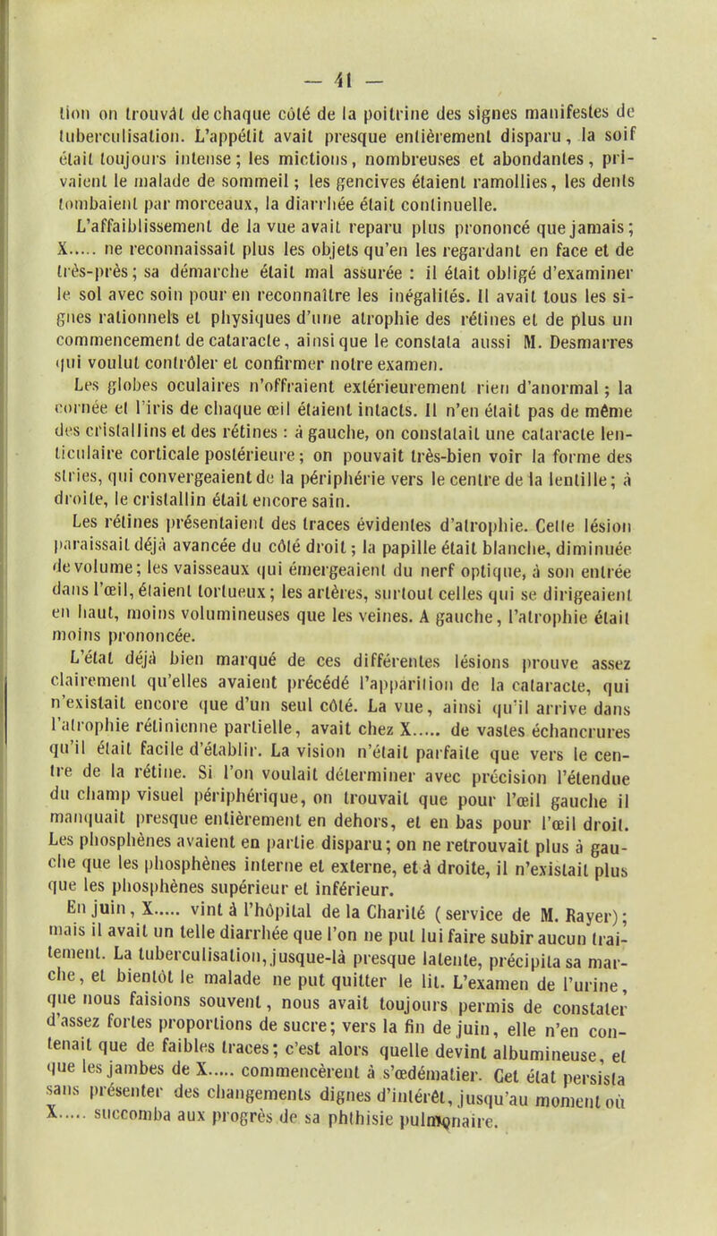 - 41 - lion on trouvât de chaque coté de la poitrine des signes manifestes de luberculisation. L'appétit avait presque entièrement disparu, la soif était toujours intense; les mictions, nombreuses et abondantes, pri- vaient le malade de sommeil ; les gencives étaient ramollies, les dents tombaient par morceaux, la diarrhée était continuelle. L'affaiblissement de la vue avait reparu plus prononcé que jamais; X ne reconnaissait plus les objets qu'en les regardant en face et de très-près; sa démarche était mal assurée : il était obligé d'examiner le sol avec soin pour en reconnaître les inégalités. Il avait tous les si- gnes rationnels et physiques d'une atrophie des rétines et de plus un commencement de cataracte, ainsi que le constata aussi M. Desmarres qui voulut contrôler et confirmer notre examen. Les globes oculaires n'offraient extérieurement rien d'anormal ; la iornée el l'iris de chaque œil étaient intacts. Il n'en était pas de même des cristallins el des rétines : à gauche, on constatait une cataracte len- ticulaire corticale postérieure ; on pouvait Irès-bien voir la forme des stries, qui convergeaient de la périphérie vers le centre de la lentille; à droite, le cristallin élail encore sain. Les rétines présentaient des traces évidentes d'atrophie. Celle lésion paraissait déjà avancée du côté droit ; la papille était blanche, diminuée de volume; les vaisseaux qui émergeaient du nerf optique, à son entrée dans l'œil, élaienl tortueux; les artères, surtout celles qui se dirigeaient en haut, moins volumineuses que les veines. A gauche, l'atrophie était moins prononcée. L'état déjà bien marqué de ces différentes lésions prouve assez clairement qu'elles avaient précédé l'apparition de la cataracte, qui n'existait encore que d'un seul côté. La vue, ainsi qu'il arrive dans l'atrophie rétinienne partielle, avait chez X de vastes échancrures qu'il était facile d'établir. La vision n'était parfaite que vers le cen- tre de la rétine. Si l'on voulait déterminer avec précision l'étendue du champ visuel périphérique, on trouvait que pour l'œil gauche il manquait presque entièrement en dehors, el en bas pour l'œil droit. Les phosphènes avaient en partie disparu; on ne retrouvait plus à gau- che que les phosphènes interne el externe, et à droite, il n'exislail plus que les phosphènes supérieur el inférieur. En Juin i X vinl à l'hôpital de la Charité ( service de M. Rayer) ; mais il avait un telle diarrhée que l'on ne put lui faire subir aucun trai- tement. La tuberculisalion, jusque-là presque latente, précipita sa mar- che, et bientôt le malade ne put quitter le lit. L'examen de l'urine que nous faisions souvent, nous avait toujours permis de constater d'assez fortes proportions de sucre; vers la fin de juin, elle n'en con- tenait que de faibles traces; c'est alors quelle devint albumineuse et que les jambes de X commencèrent à s'œdémalier. Cet état persista sans présenter des changements dignes d'inlérêl, jusqu'au moment où
