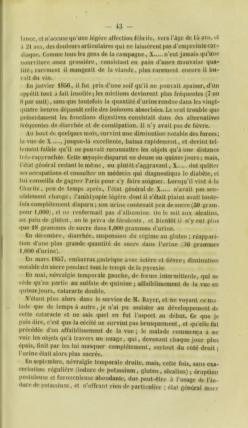 - 48 - fanée, et n'accuse qu'une légère affection fébrile, vers l'âge de 15 ans, et à 21 ans, des douleurs articulaires qui ne laissèrent pas d'empreinte car- diaque. Comme tous les gens de la campagne, X n'eut jamais qu'une nourriture assez grossière, consistant en pain d'assez mauvaise qua- lité; rarement il mangeait de la viande, plus rarement encore il bu- vait du vin. En janvier 1856, il fut pris d'une soif qu'il ne pouvait apaiser, d'un appétit tout à fait insolite; les mictions devinrent plus fréquentes (7 ou S par nuit), sans que toutefois la quantité d'urine rendue dans les vingt- quatre beures dépassât celle des boissons absorbées. Le seul trouble que présentassent les fonctions digestives consistait dans des alternatives fréquentes de diarrbée et de constipation. Il n'y avait pas de fièvre. Au bout de quelques mois, survint une diminution notable des forces; la vue de X , jusque-là excellente, baissa rapidement, et devint tel- lement faible qu'il ne pouvait reconnaître les objets qu'à une distance îi ès-rapprochée. Celte myopie disparut en douze ou quinze jours; mais, l'état général restant le môme, ou plutôt s'aggravant, X dut quitter ses occupations et consulter un médecin qui diagnostiqua le diabète, et lui conseilla de gagner Paris pour s'y faire soigner. Lorsqu'il vint à la Charité, pende temps après, l'état général de X n'avait pas sen- siblement changé; l'amblyopie légère dont il s'était plaint avait toute- lois complètement disparu; son urine contenait peu de sucre (30 grain, pour 1,000), et ne renfermait pas d'albumine. On le mit aux alcalins, au pain de gluten, on le priva de féculents, et bientôt il n'y eut plus que 18 grammes de sucre dans 1,000 grammes d'urine. En décembre, diarrhée, suspension du régime au gluten; réappari- tion d'une plus grande quantité de sucre dans l'urine (30 grammes: 1,000 d'urine). En mars 1857, embarras gastrique avec ictère et fièvre; diminution notable du sucre pendant tout le temps de la pyrexie. En mai, névralgie temporale gauche, de forme intermittente, qui ne cède qu'en partie au sulfate de quinine ; affaiblissement de la vue en quinzejours, cataracte double. N'étant plus alors dans le service de M. Rayer, et ne voyant ce ma lade que de temps à autre, je n'ai pu assister au développement de celle cataracte et ne sais quel en fut l'aspect au début. Ce que je puis dire, c'est que la cécité ne survint pas brusquement, et qu'elle fut précédée d'un affaiblissement de la vue ; le malade commença à ne voir les objets qu'à travers un nuage, qui, devenant chaque jour plus épais, finit par les lui masquer complètement, surtout du côté droit ; l'urine était alors plus sucrée. En septembre, névralgie temporale droite, mais, cette fois, sans exa- cerbalion régulière (iodure de potassium, gluten, alcalins) ; éruption pustuleuse et furonculeuse abondante, due peut-être à l'usage de tfio- éare de potassium . et n'offrant rien de particulier ; état général assez