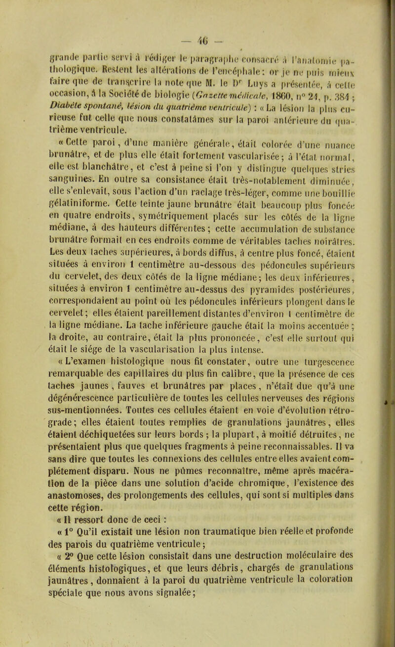 grande partie servi A rédiger le paragraphe consacré a l'nnalomie pa- thologique. Restent les alléralions de l'encéphale: or je ne puis mieux faire que de transcrire la note que M. le Dr Luys a présentée, à celle occasion, a la Société de biologie {Gazettemédicale, 18C0, n° 24,'p. 384 ; Diabète spontané, lésion du quatrième ventricule) : «La lésion la plus cu- rieuse fut celle que nous constatâmes sur la paroi antérieure du qua- trième ventricule. «Celte paroi, d'une manière générale, étail colorée d'un*; nuance brunâtre, et de plus elle était fortement vascularisée; à l'état normal, elle est blanchâtre, et c'est à peine si l'on y dislingue quelques stries sanguines. En outre sa consistance était très-notablement diminuée, elle s'enlevait, sous l'action d'un raclage Irès-léger, comme une bouillie gélatiniforme. Cette teinte jaune brunâtre était beaucoup plus foncée en quatre endroits, symétriquement placés sur les côtés de la ligne médiane, à des hauteurs différentes ; cette accumulation desubslance brunâtre formait en ces endroits comme de véritables taches noirâtres. Les deux lâches supérieures, à bords diffus, A centre plus foncé, étaient situées à environ 1 centimètre au-dessous des pédoncules supérieurs du cervelet, des deux côlés de la ligne médiane; les deux inférieures, situées à environ 1 centimètre au-dessus des pyramides postérieures, correspondaient au point où les pédoncules inférieurs plongent dans le cervelet; elles étaient pareillement distantes d'environ l centimètre de la ligne médiane. La tache inférieure gauche était la moins accentuée; la droite, au contraire, était la plus prononcée, c'est elle surtout qui était le siège de la vascularisalion la plus intense. «L'examen histologique nous fit constater, outre une turgescence remarquable des capillaires du plus fin calibre, que la présence de ces taches jaunes, fauves et brunâtres par places, n'était due qu'à une dégénérescence particulière de toutes les cellules nerveuses des régions sus-menlionnées. Toutes ces cellules étaient en voie d'évolution rétro- grade; elles étaient toutes remplies de granulations jaunâtres, elles étaient déchiquetées sur leurs bords ; la plupart, à moitié détruites, ne présentaient plus que quelques fragments à peine reconnaissables. Il va sans dire que toutes les connexions des cellules entre elles avaient com- plètement disparu. Nous ne pûmes reconnaître, même après macéra- tion de la pièce dans une solution d'acide chromiqne, l'existence des anastomoses, des prolongements des cellules, qui sont si multiples dans cette région. o II ressort donc de ceci : « 1° Qu'il existait une lésion non traumatique bien réelle et profonde des parois du quatrième ventricule ; « 2° Que celte lésion consistait dans une destruction moléculaire des éléments histologiques, et que leurs débris, chargés de granulations jaunâtres, donnaient à la paroi du quatrième ventricule la coloration spéciale que nous avons signalée;