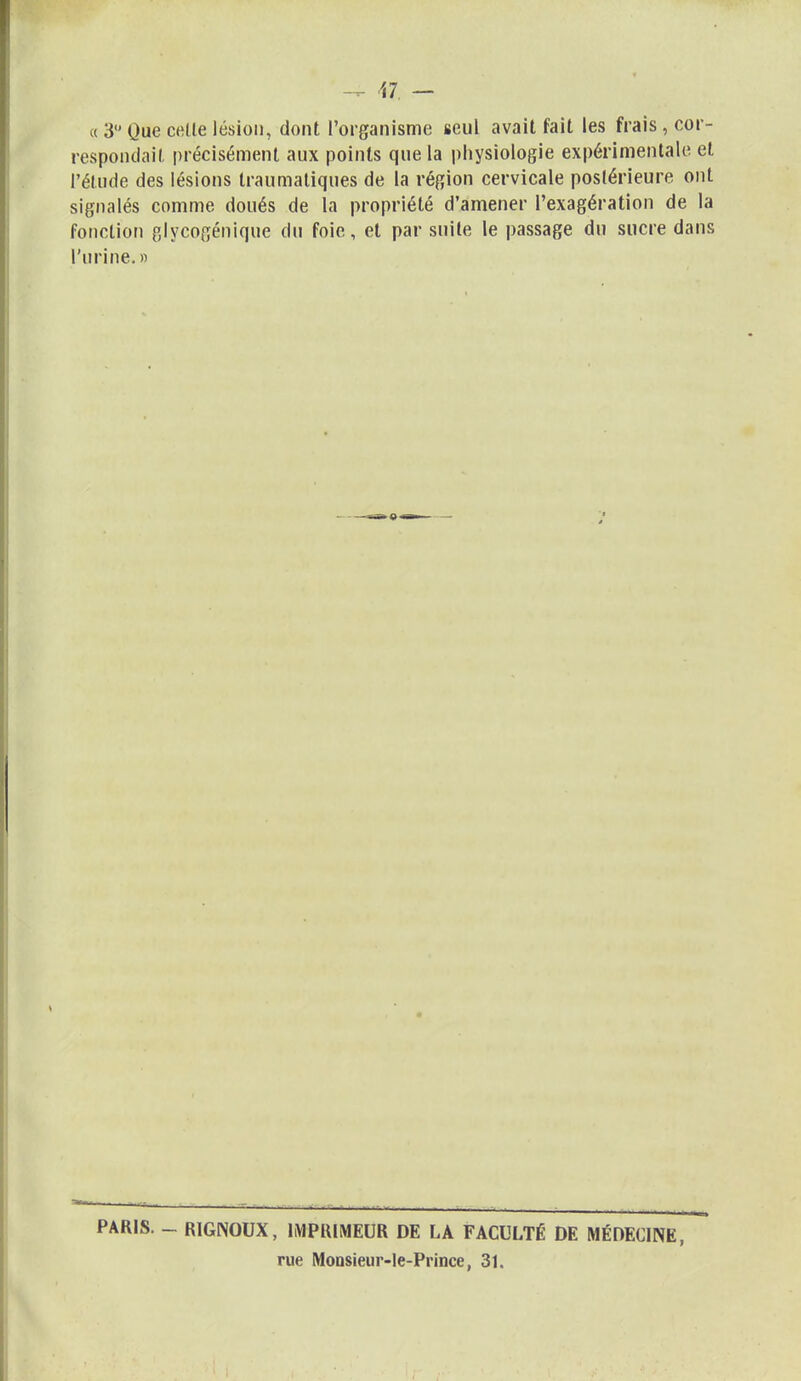 M — « 3 Que celle lésion, dont l'organisme seul avait fait les frais cor- respondait précisément aux points que la physiologie expérimentale et l'élude des lésions traumaliques de la région cervicale postérieure ont signalés comme doués de la propriété d'amener l'exagération de la fonction glycogénique du foie, et par suite le passage du sucre dans l'urine. » PARIS. - R1GNOUX, IMPRIMEUR DE LA FACULTÉ DE MÉDECINE, rue Monsieur-le-Prince, 31.