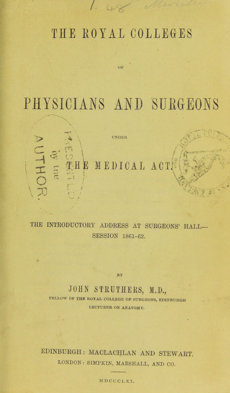 THE EOYAL COLLEGES UK PHYSICIANS AND SUEGEONS UNDEU ? . r t fHfe MEDICAL ACtK(§-.' THE INTRODUCTORY ADDRESS AT SURGEONS' HALL- SESSION 1861-62. BV JOHN STHUTHERS, M.D., FELLOW OF THE ROYAL COLLEGE OF SURGEONS, EDINBURGH LECTURER ON ANATOMV. EDINBURGH: MACLACPILAN AND STEWART. LONDON : SIMPKIN, MAESHALL, AND CO. MDCCCLXI.