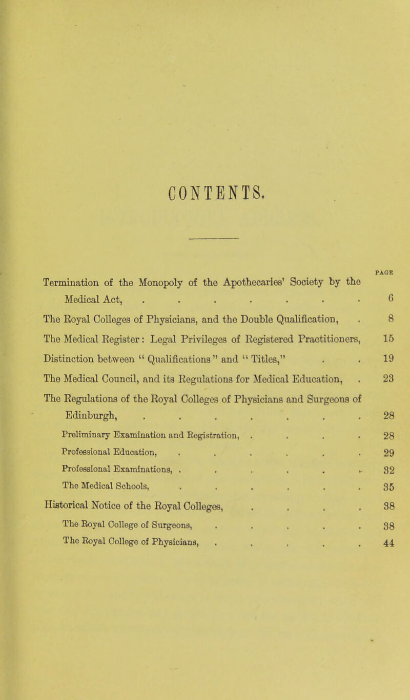 CONTENTS. PAGE Termination of the Monopoly of the Apothecaries' Society by the Medical Act, ....... 6 The Royal Colleges of Physicians, and the Double Qualification, . 8 The Medical Register: Legal Privileges of Registered Practitioners, 15 Distinction between  Qualifications and  Titles, . . 19 The Medical Council, and its Regulations for Medical Education, . 23 The Regulations of the Royal Colleges of Physicians and Surgeons of Edinburgh, ....... 28 PrelimiDary Examination and Registration, . . . .28 Professional Education, ...... 29 Professional Examinations, . . , . . ► 82 The Medical Schools, ...... 35 Historical Notice of the Royal Colleges, . , . .38 The Royal College of Surgeons, . . . . .88 The Royal College of Physicians, . . . . .44