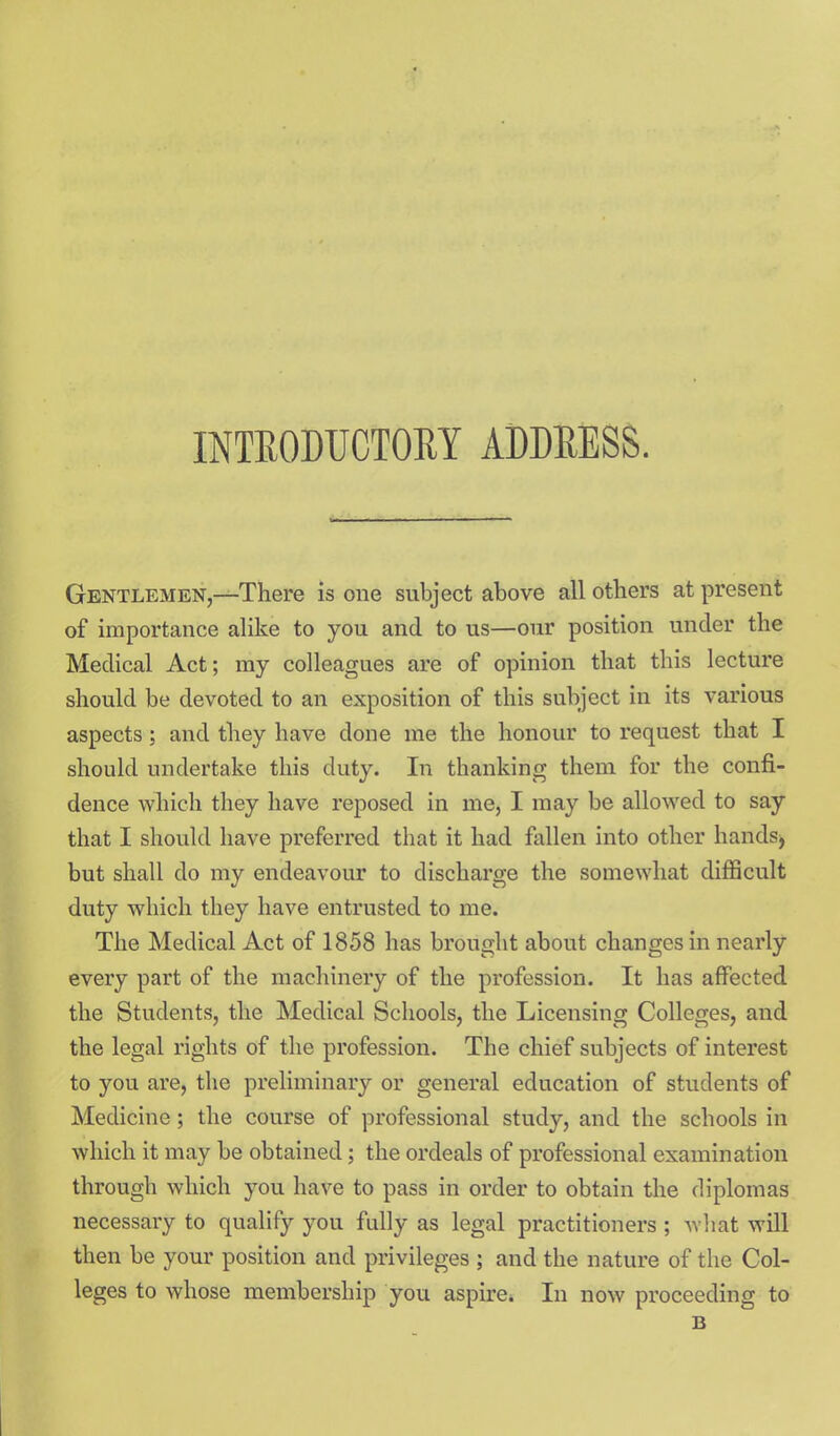 INTEODUCTORY ADDEESS. Gentlemen,—There is one subject above all others at present of importance alike to you and to us—our position under the Medical Act; my colleagues are of opinion that this lecture should be devoted to an exposition of this subject in its various aspects; and they have done me the honour to request that I should undertake this duty. In thanking them for the confi- dence which they have reposed in me, I may be allowed to say that I should have preferred that it had fallen into other hands^ but shall do my endeavour to discharge the somewhat difficult duty which they have entrusted to me. The Medical Act of 1858 has brought about changes in nearly every part of the machinery of the profession. It has affected the Students, the Medical Schools, the Licensing Colleges, and the legal rights of the profession. The chief subjects of interest to you are, the preliminary or general education of students of Medicine; the course of professional study, and the schools in which it may be obtained; the ordeals of professional examination through which you have to pass in order to obtain the diplomas necessary to qualify you fully as legal practitioners; wliat will then be your position and privileges ; and the nature of the Col- leges to whose membership you aspire. In now proceeding to B