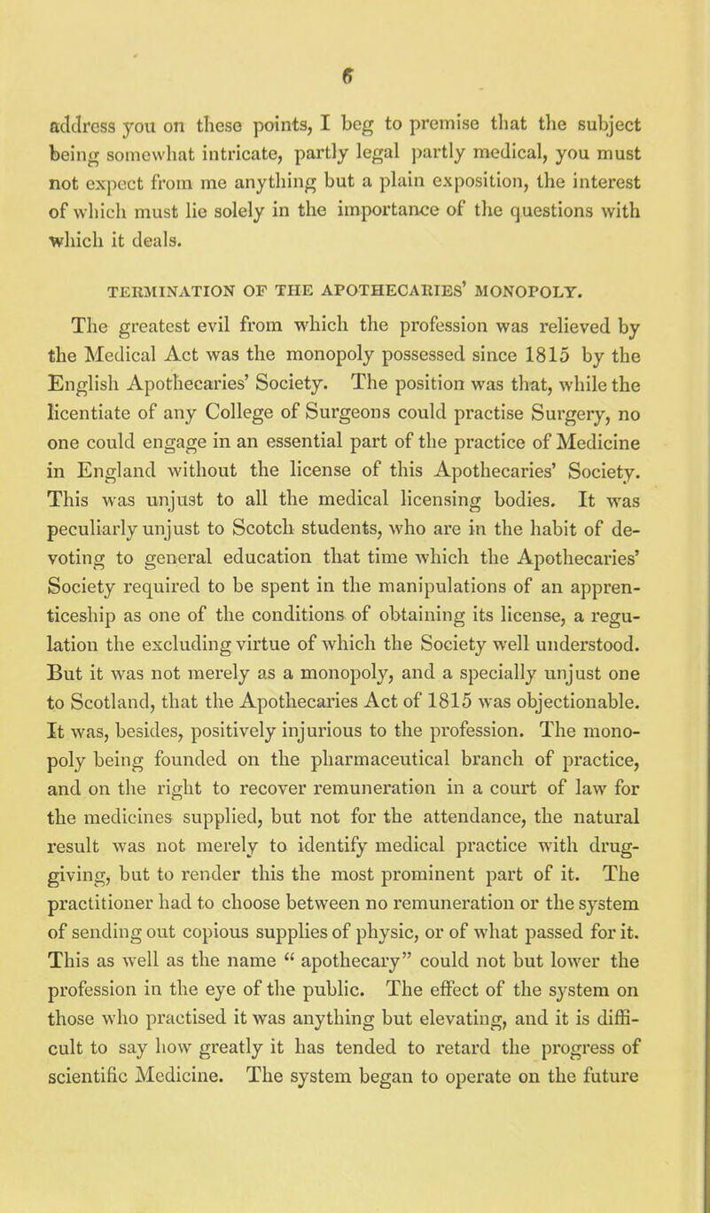 being somewhat intricate, partly legal partly medical, you must not expect from me anything but a plain exposition, the interest of which must lie solely in the importance of the questions with which it deals. TERMINATION OF THE APOTHECARIES' MONOPOLY. The greatest evil from which the profession was relieved by the Medical Act was the monopoly possessed since 1815 by the English Apothecaries' Society. The position was that, while the licentiate of any College of Surgeons could practise Surgery, no one could engage in an essential part of the practice of Medicine in England without the license of this Apothecaries' Society. This was unjust to all the medical licensing bodies. It was peculiarly unjust to Scotch students, who are in the habit of de- voting to general education that time which the Apothecaries' Society required to be spent in the manipulations of an appren- ticeship as one of the conditions of obtaining its license, a regu- lation the excluding virtue of which the Society well understood. But it was not merely as a monopoly, and a specially unjust one to Scotland, that the Apothecaries Act of 1815 was objectionable. It was, besides, positively injurious to the profession. The mono- poly being founded on the pharmaceutical branch of practice, and on the right to recover remuneration in a court of law for the medicines supplied, but not for the attendance, the natural result was not merely to identify medical practice with drug- giving, but to render this the most prominent part of it. The practitioner had to choose between no remuneration or the system of sending out copious supplies of physic, or of what passed for it. This as well as the name  apothecary could not but lower the profession in the eye of the public. The effect of the system on those who practised it was anything but elevating, and it is diffi- cult to say how greatly it has tended to retard the progress of scientific Medicine. The system began to operate on the future