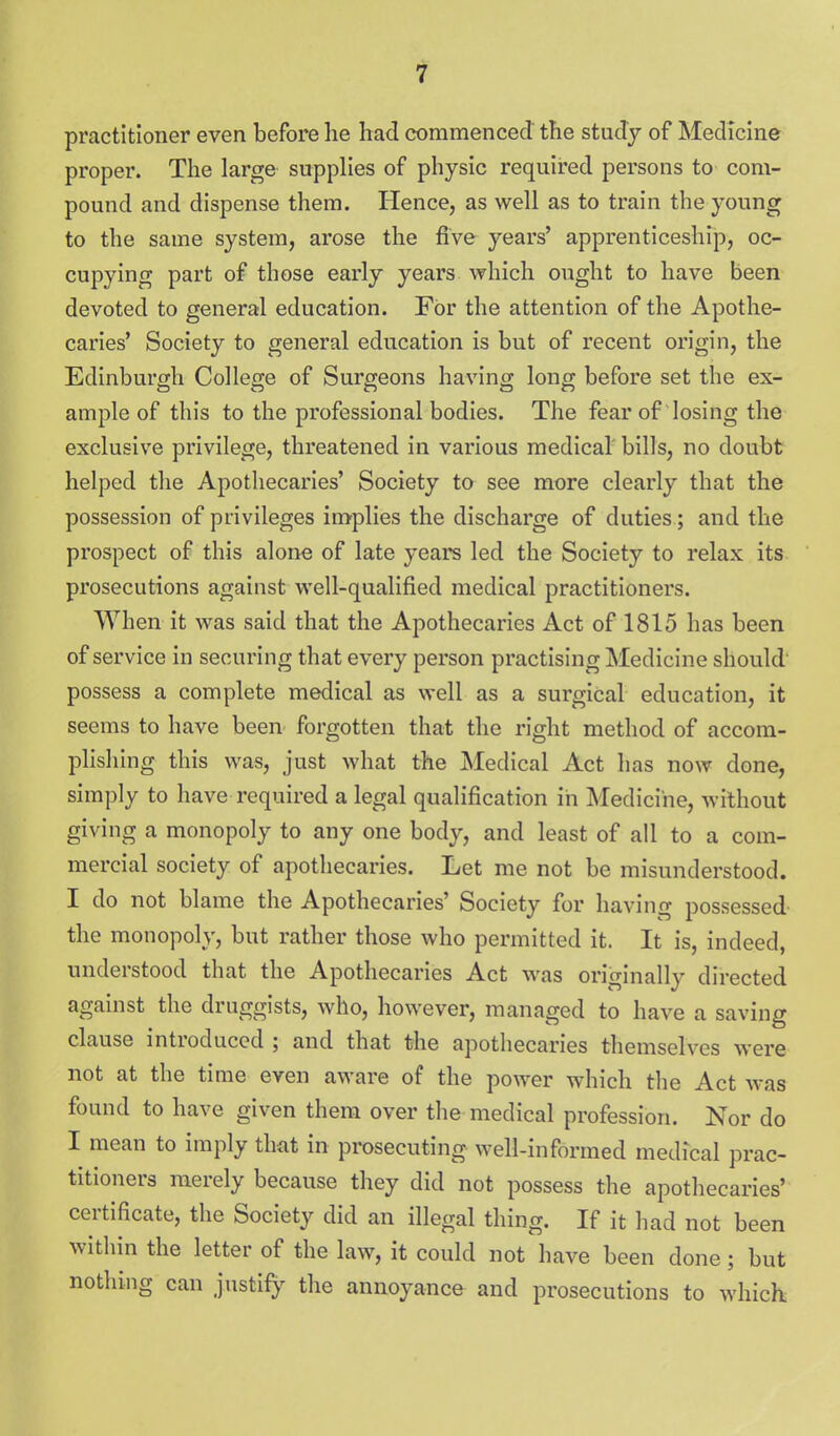 i practitioner even before he had commenced the study of Medicine proper. The large supplies of physic required persons to com- pound and dispense them. Hence, as well as to train the young to the same system, arose the five years' apprenticeship, oc- cupying part of those early years which ought to have been devoted to general education. For the attention of the Apothe- caries' Society to general education is but of recent origin, the Edinburgh College of Surgeons having long before set the ex- ample of this to the professional bodies. The fear of losing the exclusive privilege, threatened in various medical bills, no doubt helped the Apothecaries' Society to see more clearly that the possession of privileges implies the discharge of duties; and the prospect of this alone of late years led the Society to relax its prosecutions against well-qualified medical practitioners. When it was said that the Apothecaries Act of 1815 has been of service in securing that every person practising Medicine should' possess a complete medical as well as a surgical education, it seems to have been forgotten that the right method of accom- phshing this was, just what the Medical Act has now done, simply to have required a legal qualification in Medicine, without giving a monopoly to any one body, and least of all to a com- mercial society of apothecaries. Let me not be misunderstood. I do not blame the Apothecaries' Society for having possessed the monopoly, but rather those who permitted it. It is, indeed, understood that the Apothecaries Act was originally directed against the druggists, who, however, managed to have a saving clause introduced ; and that the apothecaries themselves were not at the time even aware of the power which the Act was found to have given them over the medical profession. Nor do I mean to imply that in pmsecuting well-informed medical prac- titioners merely because they did not possess the apothecaries' certificate, the Society did an illegal thing. If it had not been within the letter of the law, it could not have been done; but nothing can justify the annoyance and prosecutions to which;