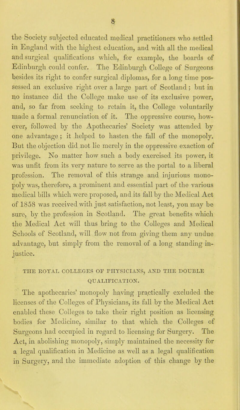 the Society subjected educated medical practitioners who settled in England with the highest education, and with all the medical and surgical qualifications which, for example, the boards of Edinburgh could confer. The Edinburgh College of Surgeons besides its right to confer surgical diplomas, for a long time pos- sessed an exclusive right over a large part of Scotland ; but in no instance did the College make use of its exclusive power, and, so far from seeking to retain it, the College voluntarily made a formal renunciation of it. The oppressive course, how- ever, followed by the Apothecaries' Society was attended by one advantage; it helped to hasten the fall of the monopoly. But the objection did not lie merely in the oppressive exaction of privilege. No matter how such a body exercised its power, it was unfit from its very nature to serve as the portal to a liberal profession. The removal of this strange and injurious mono- poly was, therefore, a prominent and essential part of the various medical bills which were proposed, and its fall by the Medical Act of 1858 was received with just satisfaction, not least, you may be sure, by the profession in Scotland. The great benefits which the Medical Act will thus bring to the Colleges and Medical Schools of Scotland, will flow not from giving them any undue advantage, but simply from the removal of a long standing in- justice. THE ROYAL COLLEGES OP PHYSICIANS, AND THE DOUBLE QUALIFICATION. The apothecaries' monopoly having practically excluded the licenses of the Colleges of Physicians, its fall by the Medical Act enabled these Colleges to take their right position as licensing bodies for Medicine, similar to that which the Colleges of Surgeons had occupied in regard to licensing for Surgery. The Act, in abolishing monopoly, simply maintained the necessity for a legal qualification in Medicine as well as a legal qualification in Surgery, and the immediate adoption of this change by the