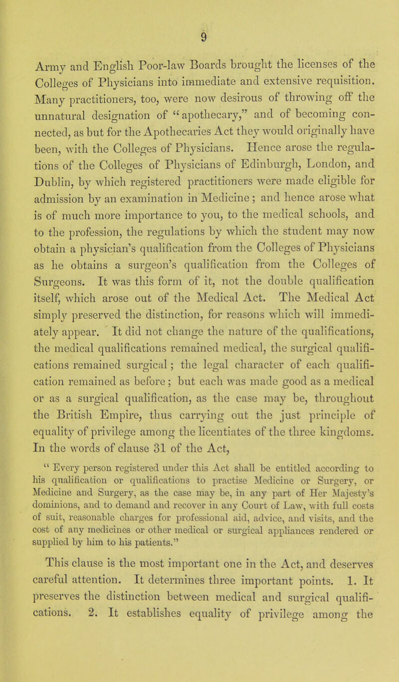 Army and English Poor-law Boards brouglit the licenses of the Colleges of Physicians into immediate and extensive requisition. Many practitioners, too, were now desirous of throwing off the unnatural designation of  apothecary, and of becoming con- nected, as but for the Apothecaries Act they would originally have been, with the Colleges of Physicians. Hence arose the regula- tions of the Colleges of Physicians of Edinburgh, London, and Dublin, by which registered practitioners were made eligible for admission by an examination in Medicine; and hence arose what is of much more importance to you, to the medical schools, and to the profession, the regulations by which the student may now obtain a physician's qualification from the Colleges of Physicians as he obtains a surgeon's qualification from the Colleges of Surgeons. It was this form of it, not the double qualification itself, which arose out of the Medical Act. The Medical Act simpl}' preserved the distinction, for reasons which will immedi- ately appear. It did not change the nature of the qualifications, the medical qualifications remained medical, the surgical qualifi- cations remained surgical; the legal character of each qualifi- cation remained as before; but each was made good as a medical or as a surgical qualification, as the case may be, throughout the British Empire, thus carrying out the just principle of equality of privilege among the licentiates of the three kingdoms. In the words of clause 31 of the Act,  Every person registered under tins Act shall be entitled according to his qualification or qualifications to practise Medicine or Surgery, or Medicine and Surgery, as the case may be, in any part of Her Majesty's dominions, and to demand and recover in any Court of Law, with full costs of suit, reasonable charges for professional aid, advice, and visits, and the cost of any medicines or other medical or surgical appliances rendered or supplied by him to his patients. This clause is the most important one in the Act, and deserves careful attention. It determines three important points. 1. It preserves the distinction between medical and surgical qualifi- cations. 2. It estabhshes equality of privilege among the