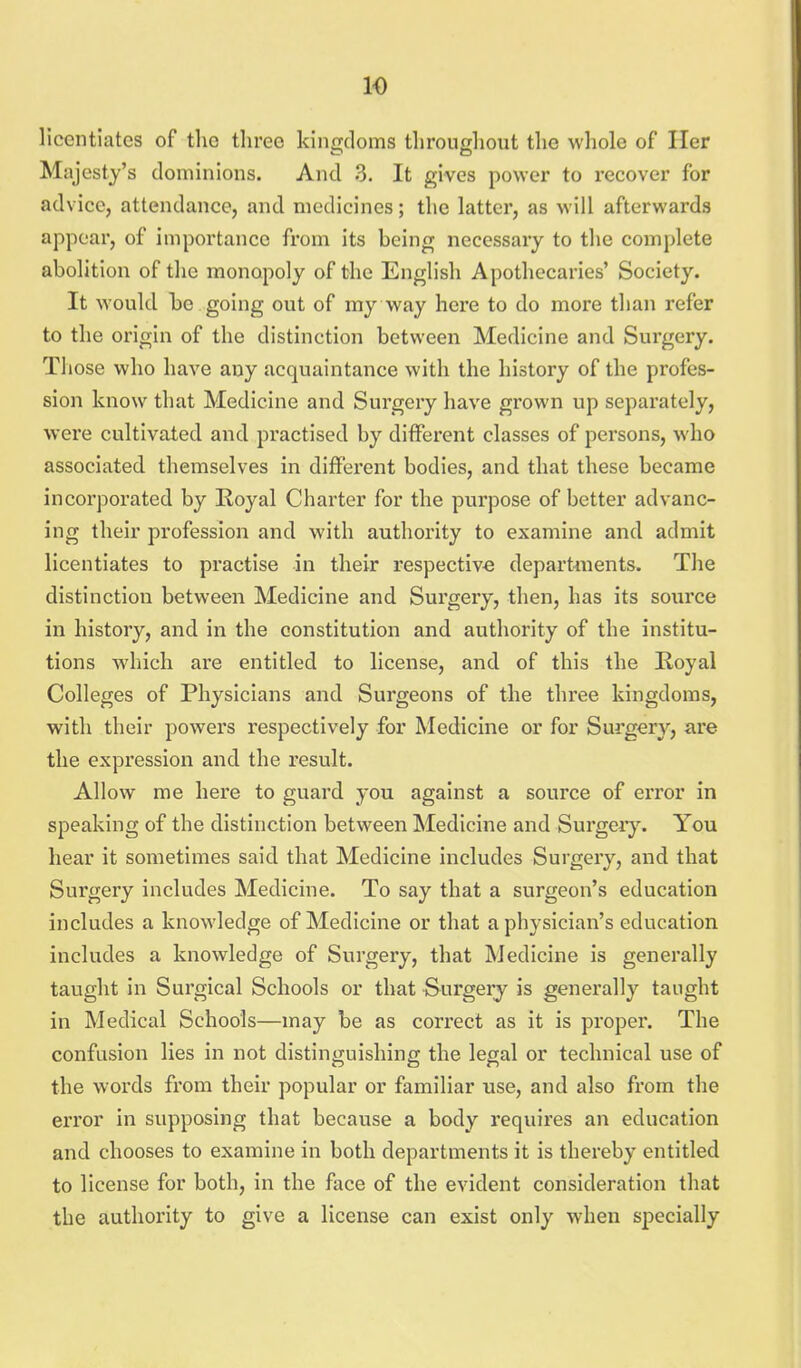 licentiates of the three kingdoms tliroughout the whole of Her Majesty's dominions. And 3. It gives power to recover for advice, attendance, and medicines; the latter, as will afterwards appear, of importance from its being necessary to the complete abolition of the monopoly of the English Apothecaries' Society. It would be going out of my way here to do more than refer to the origin of the distinction between Medicine and Sui'gery. Tliose who have any acquaintance with the history of the profes- sion know that Medicine and Surgery have grown up separately, were cultivated and practised by different classes of persons, who associated themselves in different bodies, and that these became incorporated by Royal Charter for the purpose of better advanc- ing their profession and with authority to examine and admit licentiates to practise in their respective departments. The distinction between Medicine and Surgery, then, has its source in history, and in the constitution and authority of the institu- tions M'hich are entitled to license, and of this the Royal Colleges of Physicians and Surgeons of the three kingdoms, with their powers respectively for Medicine or for Surgery, are the expression and the result. Allow me here to guard you against a source of error in speaking of the distinction between Medicine and Surger}'. You hear it sometimes said that Medicine includes Surgery, and that Surgery includes Medicine. To say that a surgeon's education includes a knowledge of Medicine or that a physician's education includes a knowledge of Surgery, that Medicine is generally taught in Surgical Schools or that Surgery is generally tanght in Medical Schools—may be as correct as it is proper. The confusion lies in not distinguishing the legal or technical use of the words from their popular or familiar use, and also fx'om the error in supposing that because a body requires an education and chooses to examine in both departments it is thereby entitled to license for both, in the face of the evident consideration that the authority to give a license can exist only when specially