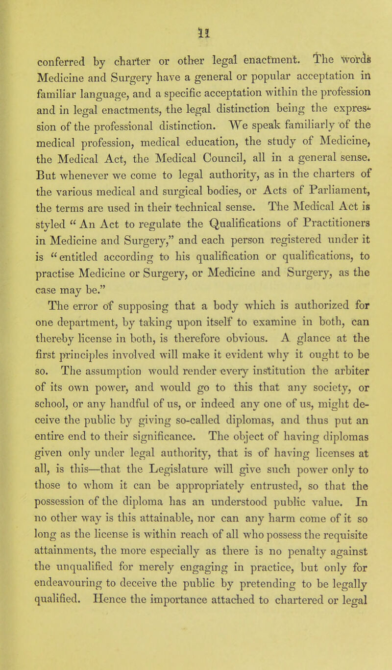 conferred by charter or other legal enactment, 'the worcis Medicine and Surgery have a general or popular acceptation in famih'ar language, and a specific acceptation within the profession and in legal enactments, the kgal distinction being the express sion of the professional distinction. We speak ftmiiliarly of the medical profession, medical education, the study of Medicine, the Medical Act, the Medical Council, all in a general sense. But whenever we come to legal authority, as in the charters of the various medical and surgical bodies, or Acts of Parliament, the terms are used in their technical sense. Tlie Medical Act is styled  An Act to regulate the Qualifications of Practitioners in Medicine and Surgery, and each person registered under it is entitled according to his qualification or qualifications, to practise Medicine or Surgery, or Medicine and Surgery, as the case may be. The error of supposing that a body which is authorized for one department, by taking upon itself to examine in both, can thereby license in both, is therefore obvious. A. glance at the first principles involved will make it evident why it ought to be so. The assumption would render every institution the arbiter of its own power, and would go to this that any society, or school, or any handful of us, or indeed any one of us, might de- ceive the public by giving so-called diplomas, and thus put an entire end to their significance. The object of having diplomas given only under legal authority, that is of having licenses at all, is this—that the Legislature will give such power only to those to whom it can be appropriately entrusted, so that the possession of the diploma has an understood public value. In no other way is this attainable, nor can any harm come of it so long as the license is within reach of all who possess the requisite attainments, the more especially as tlrere is no penalty against the unqualified for merely engaging in practice, but only for endeavouring to deceive the public by pretending to be legally qualified. Hence the importance attached to chartered or legal