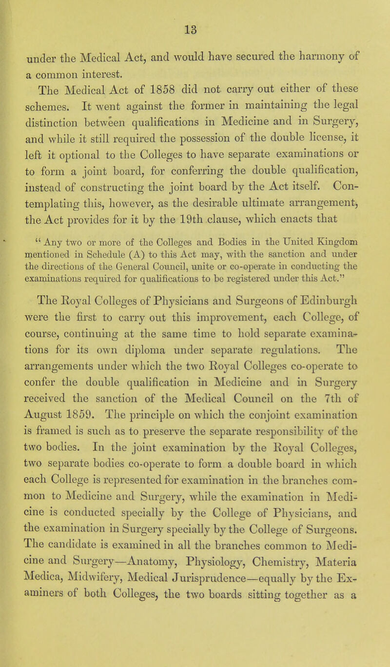 under the Medical Act, and would have secured the harmony of a common interest. The Medical Act of 1858 did not carry out either of these schemes. It went against the former in maintaining the legal distinction between qualifications in Medicine and in Surgery, and while it still required the possession of the double license, it left it optional to the Colleges to have separate examinations or to form a joint board, for conferring the double qualification, instead of constructing the joint board by the Act itself. Con- templating this, however, as the desirable ultimate arrangement) the Act provides for it by the 19th clause, which enacts that  Any two or more of the Colleges and Bodies in tlie United Kingdom mentioned in Schedule (A) to tMs Act may, -with the sanction and under the directions of the General Council, unite or co-operate in conducting the examinations required for qualifications to be registered under this Act. The Royal Colleges of Physicians and Surgeons of Edinburgh were the first to carry out this improvement, each College, of course, continuing at the same time to hold separate examina- tions for its own diploma under separate regulations. The arrangements under which the two Royal Colleges co-operate to confer the double qualification in Medicine and in Surgery received the sanction of the Medical Council on the 7th of August 1859. The principle on which the conjoint examination is framed is such as to preserve the sepai'ate responsibility of the two bodies. In the joint examination by the Royal Colleges, two separate bodies co-operate to form a double board in which each College is represented for examination in the branches com- mon to Medicine and Surgery, while the examination in Medi- cine is conducted specially by the College of Physicians, and the examination in Surgery specially by the College of Surgeons. The candidate is examined in all the branches common to Medi- cine and Surgery—Anatomy, Physiology, Chemistry, Materia Medica, Midwifery, Medical Jurisprudence—equally by the Ex- aminers of both Colleges, the two boards sitting together as a
