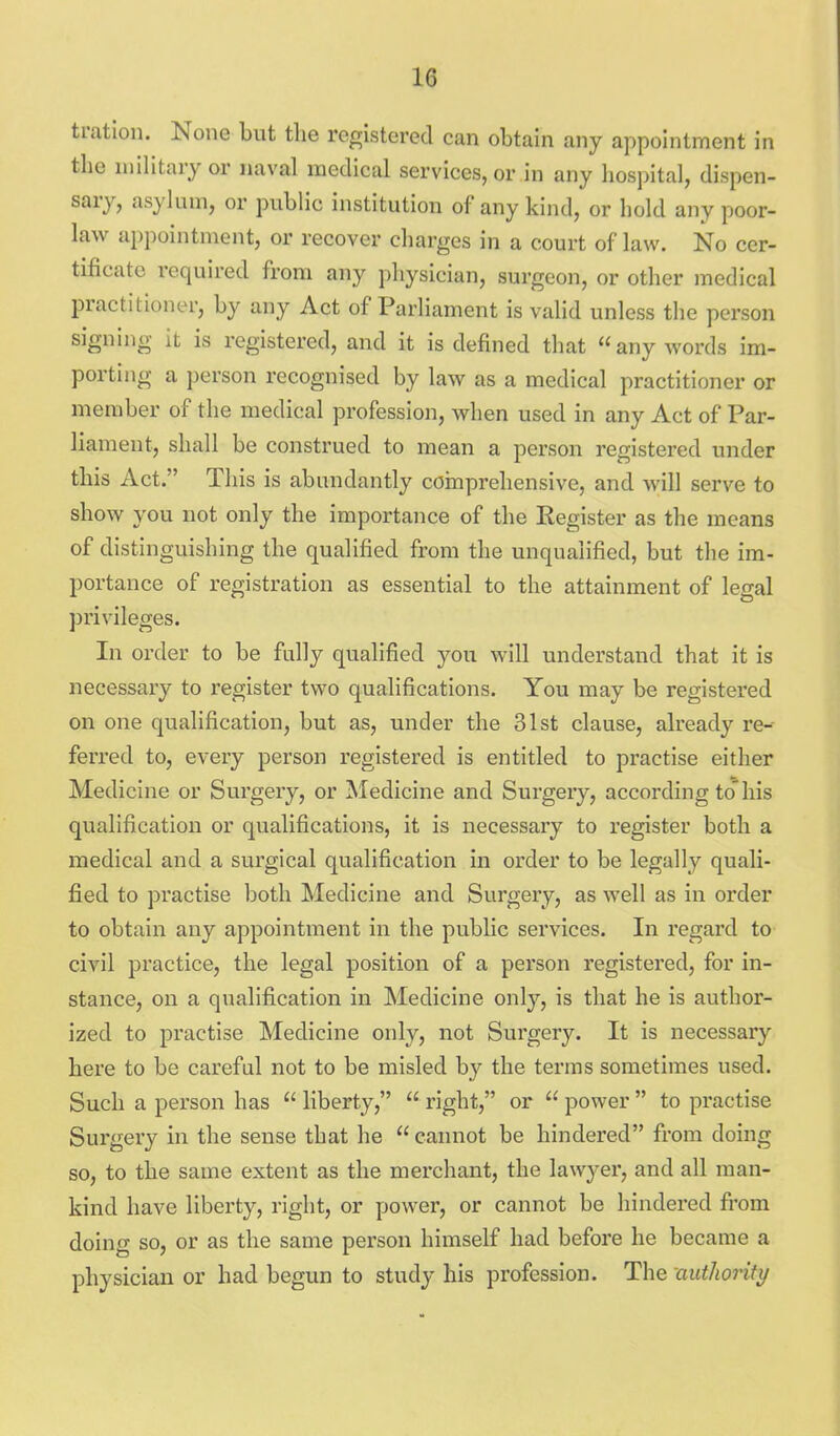 tration. None but the registered can obtain any appointment in the niihtary or naval medical services, or in any hospital, dispen- sary, asyl um, or public institution of any kind, or hold any poor- law appointment, or recover charges in a court of law. No cer- tificate required from any physician, surgeon, or other medical practitioner, by any Act of Parliament is vahd unless the person signing it is registered, and it is defined that any words im- porting a person recognised by law as a medical practitioner or member of the medical profession, when used in any Act of Par- liament, shall be construed to mean a person registered under this Act, This is abundantly comprehensive, and will serve to show you not only the importance of the Register as the means of distinguishing the qualified from the unqualified, but the im- portance of registration as essential to the attainment of legal privileges. In order to be fully qualified you will understand that it is necessary to I'egister two qualifications. You may be registered on one qualification, but as, under the 31st clause, already re- ferred to, every person registered is entitled to practise either Medicine or Surgery, or Medicine and Surgery, according to'his qualification or qualifications, it is necessary to register both a medical and a surgical qualification in order to be legally quali- fied to practise both Medicine and Surgery, as well as in order to obtain any appointment in the public services. In regard to civil practice, the legal position of a person registered, for in- stance, on a qualification in IMedicine only, is that he is author- ized to practise Medicine only, not Surgery. It is necessary here to be careful not to be misled by the terms sometimes used. Such a person has  liberty,  right, or  power  to practise Surgery in the sense that he  cannot be hindered from doing so, to the same extent as the merchant, the lawyer, and all man- kind have liberty, right, or power, or cannot be hindered from doing so, or as the same person himself had before he became a physician or had begun to study his profession. The authority