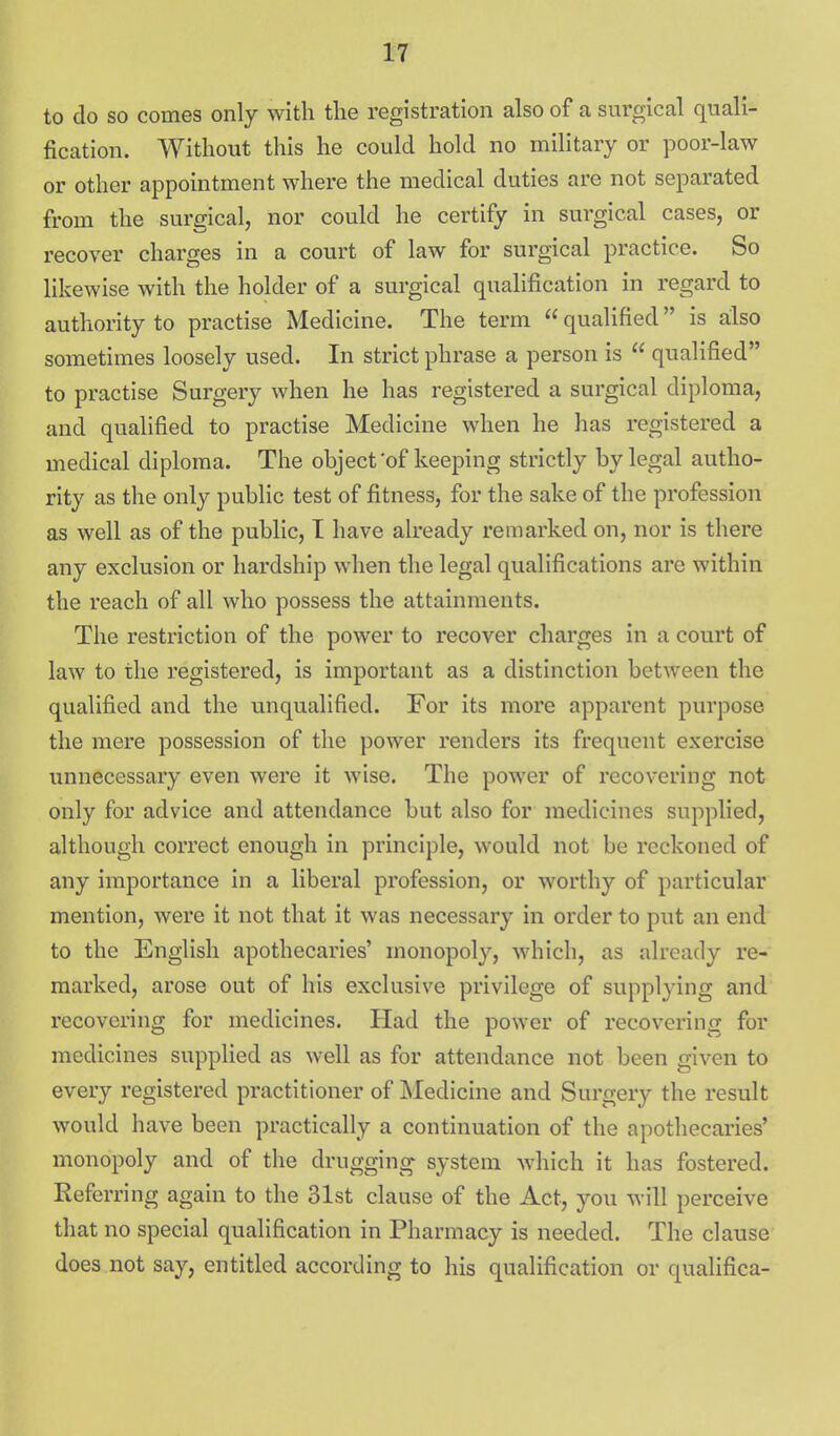 to do so comes only with the registration also of a surgical quali- fication. Without this he could hold no military or poor-law or other appointment where the medical duties are not separated from the surgical, nor could he certify in surgical cases, or recover charges in a court of law for surgical practice. So likewise with the holder of a surgical qualification in regard to authority to practise Medicine. The term  qualified is ailso sometimes loosely used. In strict phrase a person is  qualified to practise Surgery when he has registered a surgical diploma, and qualified to practise Medicine when he has registered a medical diploma. The object'of keeping strictly by legal autho- rity as the only public test of fitness, for the sake of the profession as well as of the public, T have already remarked on, nor is there any exclusion or hardship when the legal qualifications are within the reach of all who possess the attainments. The restriction of the power to recover charges in a court of law to the registered, is important as a distinction between the qualified and the unqualified. For its more apparent purpose the mere possession of the power renders its frequent exercise unnecessary even were it Avise. The power of recovering not only for advice and attendance but also for medicines supplied, although correct enough in principle, would not be reckoned of any importance in a liberal profession, or worthy of particular mention, were it not that it was necessary in order to put an end to the English apothecaries' monopoly, which, as already re- marked, arose out of his exclusive privilege of supplying and recovering for medicines. Had the power of recovering for medicines supplied as well as for attendance not been given to every registered practitioner of Medicine and Surgery the result would have been practically a continuation of the apothecaries' monopoly and of the drugging system which it has fostered. Referring again to the 31st clause of the Act, you will perceive that no special qualification in Pharmacy is needed. The clause does not say, entitled according to his qualification or qualifica-