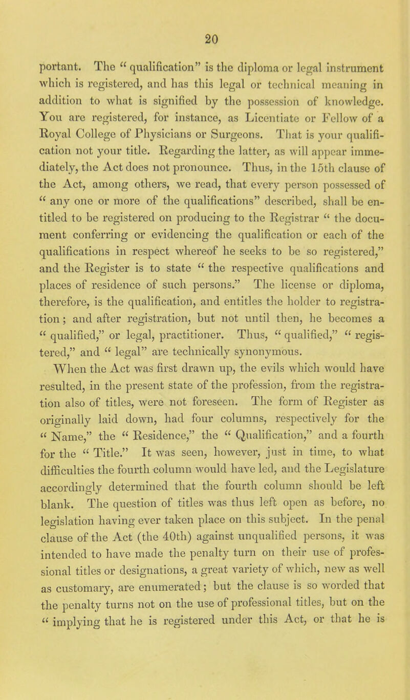 portant. The  qualification is the diploma or legal instrument which is registered, and has this legal or technical meaning in addition to what is signified by the possession of knowledge. You are registered, for instance, as Licentiate or Fellow of a Royal College of Physicians or Surgeons. That is your qualifi- cation not your title. Regarding the latter, as will appear imme- diately, the Act does not pronounce. Thus, in the 15th clause of the Act, among others, we read, that every person possessed of  any one or more of the qualifications described, shall be en- titled to be registered on producing to the Registrar  the docu- ment conferring or evidencing the qualification or each of the qualifications in respect whereof he seeks to be so registered, and the Register is to state  the respective qualifications and places of residence of such persons. The license or diploma, therefore, is the qualification, and entitles the holder to registra- tion ; and after registration, but not until then, he becomes a  qualified, or legal, practitioner. Thus,  qualified,  regis- tered, and  legal are technically synonymous. When the Act was first drawn up, the evils which would have resulted, in the present state of the profession, fi.'om the registra- tion also of titles, were not foreseen. The form of Register as originally laid down, had four columns, respectively for the  Name, the  Residence, the  Qualification, and a fourth for the  Title. It was seen, however, just in time, to what difiiculties the fourth column would have led, and the Legislature accordino-ly determined that the fourth column should be left blank. The question of titles was thus left open as before, no legislation having ever taken place on this subject. In the penal clause of the Act (the 40th) against unqualified persons, it was intended to have made the penalty turn on their use of profes- sional titles or designations, a great variety of which, new as well as customary, are enumerated; but the clause is so worded that the penalty turns not on the use of professional titles, but on the  implying that he is registered under this Act, or that he is