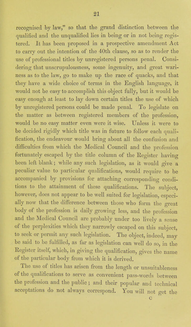 recognised by law, so that the grand distinction between the qualified and the unqualified lies in being or in not being regis- tered. It has been proposed in a prospective amendment Act to carry out the intention of the 40th clause, so as to render the use of professional titles by unregistered persons penal. Consi- dering that unscrupulousness, some ingenuity, and great wari- ness as to the law, go to make up the race of quacks, and that they have a wide choice of terms in the English language, it would not be easy to accomplish this object fully, but it would be easy enough at least to lay down certain titles the use of which by unregistered persons could be made penal. To legislate on the matter as between registered members of the profession, would be no easy matter even were it wise. Unless it were to be decided rigidly which title was in future to follow each quali- fication, the endeavour would bring about all the confusion and difficulties from which the Medical Council and the profession fortunately escaped by the title column of the Register having been left blank; while any such legislation, as it would give a peculiar value to particular qualifications, would require to be accompanied by provisions for attaching corresponding condi- tions to the attainment of these qualifications. The subject, however, does not appear to be well suited for legislation, especi- ally now that the difference between those who form the great body of the profession is daily growing less, and the profession and the Medical Council are probably under too lively a sense of the perplexities which they narrowly escaped on this subject, to seek or permit any such legislation. The object, indeed, may be said to be fulfilled, as far as legislation can well do so, in the Register itself, which, in giving the qualification, gives the name of the particular body from which it is derived. The use of titles has arisen from the length or unsuitableness of the qualifications to serve as convenient pass-words between the profession and the public ; and their popular and technical acceptations do not always correspond. You will not o-et the