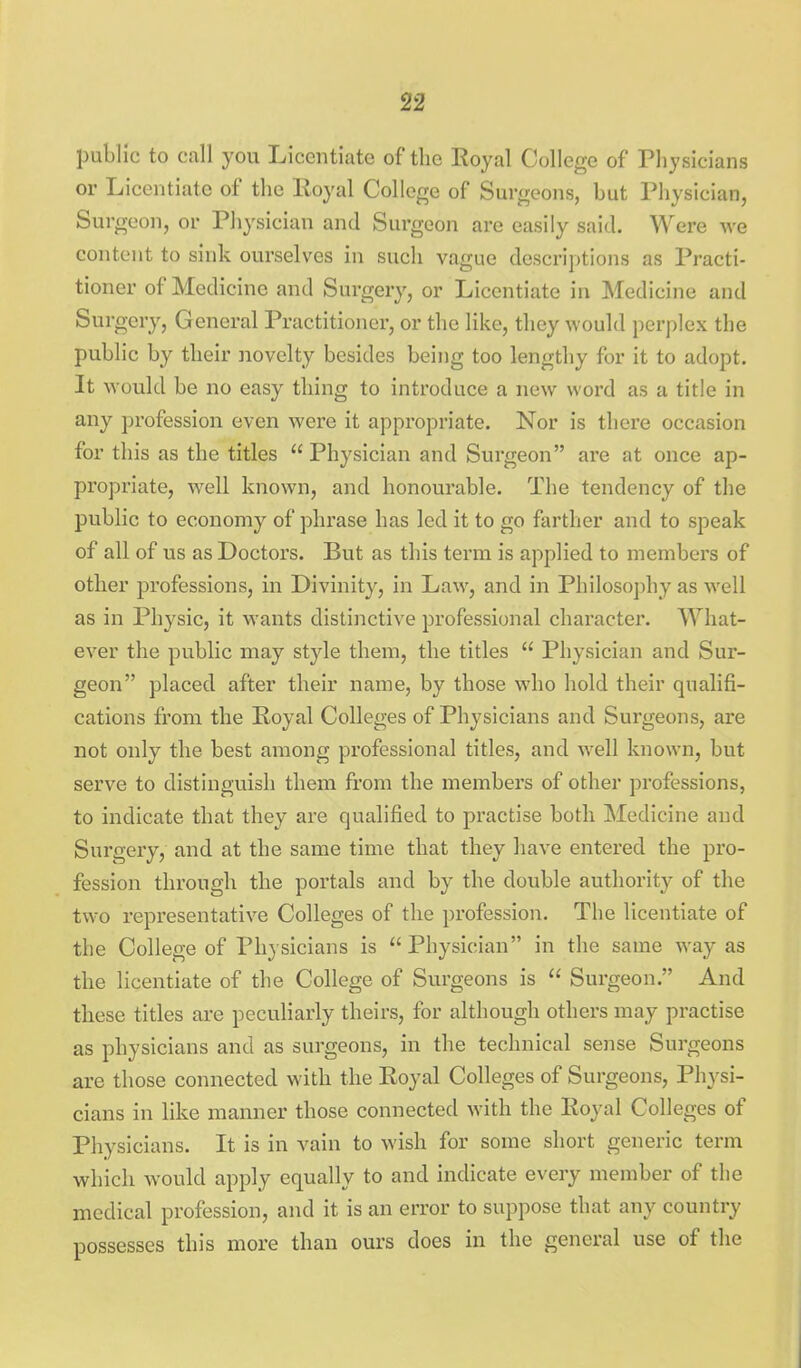 public to call you Licentiate of the Royal College of Physicians or Licentiate of the Royal College of Surgeons, but Physician, Surgeon, or Pliysician and Surgeon are easily said. Were we content to sink ourselves in such vague descriptions as Practi- tioner of Medicine and Surgery, or Licentiate in Medicine and Surgery, General Practitioner, or the like, they would perplex the public by their novelty besides being too lengthy for it to adopt. It would be no easy thing to introduce a new word as a title in any profession even were it appropriate. Nor is there occasion for this as the titles  Physician and Surgeon are at once ap- propriate, well known, and honourable. The tendency of the public to economy of phrase has led it to go farther and to speak of all of us as Doctors. But as this term is applied to members of other professions, in Divinity, in Law, and in Philosophy as well as in Physic, it wants distinctive professional character. What- ever the public may style them, the titles  Physician and Sur- geon placed after their name, by those who hold their qualifi- cations from the Royal Colleges of Physicians and Surgeons, are not only the best among professional titles, and well known, but serve to distinguish them from the members of other professions, to indicate that they are qualified to practise both Medicine and Surgery, and at the same time that they have entered the pro- fession through the portals and by the double authority of the two representative Colleges of the profession. The licentiate of the College of Physicians is  Physician in the same way as the licentiate of the College of Surgeons is  Surgeon. And these titles are peculiarly theirs, for although others may practise as physicians and as surgeons, in the technical sense Surgeons are those connected with the Royal Colleges of Surgeons, Physi- cians in like manner those connected with the Royal Colleges of Physicians. It is in vain to wish for some short generic term which would apply equally to and indicate every member of the medical profession, and it is an error to suppose that any country possesses this more than ours does in the general use of the
