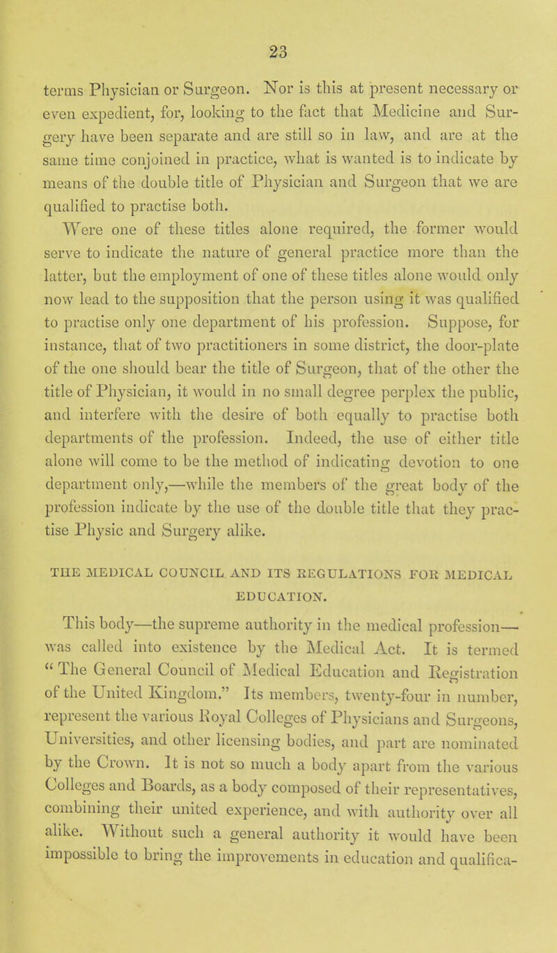 terms Physician or Sargeon. Nor is this at j)i'esent necessary or even expedient, for, looking to the fact that Medicine and Sur- gery have been separate and are still so in law, and are at the same time conjoined in practice, what is wanted is to indicate by means of the double title of Physician and Surgeon that we are qualified to practise both. Were one of these titles alone required, the former would serve to indicate the nature of general practice more than the latter, but the employment of one of these titles alone would only now lead to the supposition that the person using it was qualified to practise only one department of his profession. Suppose, for instance, that of two practitioners in some district, the door-plate of the one should bear the title of Surgeon, that of the other the title of Physician, it would in no small degree perplex the public, and interfere with the desire of both equally to practise both departments of the profession. Indeed, the use of either title alone will come to be the method of indicating devotion to one department only,—while the members of the great body of the profession indicate by the use of the double title that they prac- tise Physic and Surgery alike. THE MEDICAL COUNCIL AND ITS REGULATIONS FOR MEDICAL EDUCATION. This body—the supreme authority in the medical profession— was called into existence by the Medical Act. It is termed  The General Council of ^ledical Education and Registration of the United Kingdom. Its members, twenty-four in number, represent the various Koyal Colleges of Physicians and Surgeons, Universities, and other licensing bodies, and part are nominated by the Crown. 3t is not so much a body apart from the various Colleges and Boards, as a body composed of their representatives, combining their united experience, and with authority over all alike. Without such a general authority it would have been impossible to bring the improvements in education and qualifica-