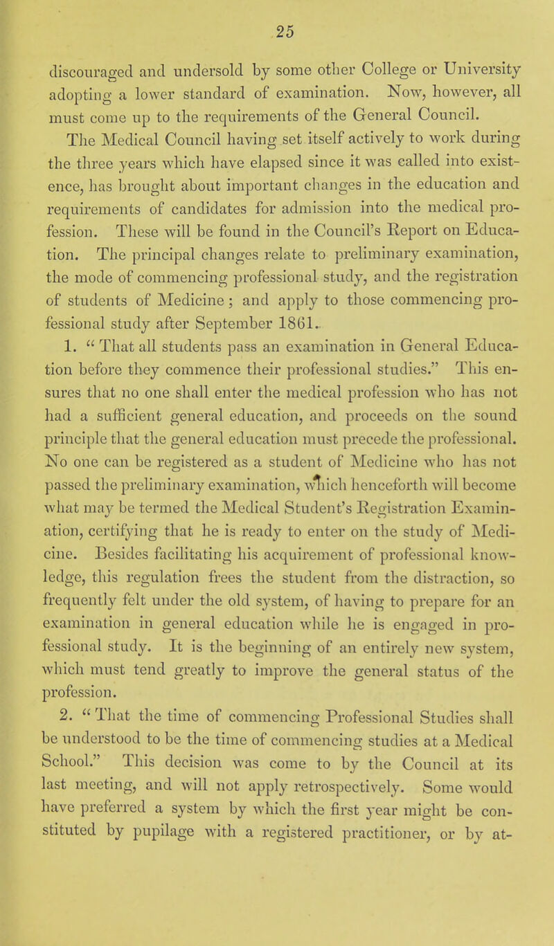 discouraged and undersold by some other College or University adopting a lower standard of examination. Now, however, all must come up to the requirements of the General Council. The Medical Council having set itself actively to work during the three years which have elapsed since it was called into exist- ence, has brought about important changes in the education and requirements of candidates for admission into the medical pro- fession. These will be found in the Council's Eeport on Educa- tion. The principal changes relate to preliminary examination, the mode of commencing professional study, and the registration of students of Medicine; and apply to those commencing pro- fessional study after September 1861. 1.  That all students pass an examination in General Educa- tion before they commence their professional studies. This en- sures that no one shall enter the medical profession who has not had a sufficient general education, and proceeds on the sound principle that the general education must precede the professional. No one can be registered as a student of Medicine who has not passed the preliminary examination, wliich henceforth will become what may be termed the Medical Student's Registration Examin- ation, certifying that he is ready to enter on the study of Medi- cine. Besides facilitating his acquirement of professional know- ledge, this regulation frees the student from the distraction, so frequently felt under the old system, of having to prepare for an examination in general education while he is engaged in pro- fessional study. It is the beginning of an entirely new system, which must tend greatly to improve the general status of the profession. 2.  That the time of commencing Professional Studies shall be understood to be the time of commencing studies at a Medical School. This decision was come to by the Council at its last meeting, and will not apply retrospectively. Some would have preferred a system by which the first year might be con- stituted by pupilage with a registered practitioner, or by at-