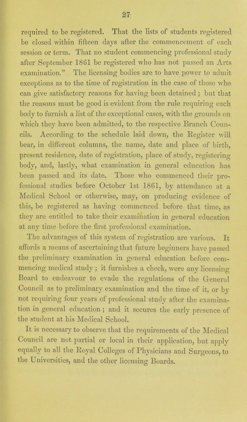 required to be registered. That the lists of students registered be closed within fifteen days after the commencement of each session or term. That no student commencing professional study- after September 1861 be registered who has not passed an Arts examination. The licensing bodies are to have power to admit exceptions as to the time of registration in the case of those who can give satisfactory reasons for having been detained; but that the reasons must be good is evident from the rule requiring each body to furnish a list of the exceptional cases, with the grounds on wliich they have been admitted, to the respective Branch Coun- cils. According to the schedule laid down, the Register will bear, in different columns, the name, date and place of birth, present residence, date of registration, place of stud}^, registering- body, and, lastly, what examination in general education has been passed and its date. Those who commenced their pro- fessional studies before October 1st 1861, by attendance at a Medical School or otherwise, may, on producing evidence of this, be registered as having commenced before that time, as they are entitled to take their examination in general education at any time before the first professional examination. The advantages of this system of registration are various. It affords a means of ascertaining that future beginners have passed the preliminary examination in general education before com- mencing medical study : it furnishes a check, were any licensing Board to endeavour to evade the regulations of the General Council as to preliminary examination and the time of it, or by not requiring four years of professional study after the examina- tion in general education; and it secures the early presence of the student at his Medical School. It is necessary to observe that the requirements of the Medical Council are not partial or local in their application, but apply equally to all the Eoyal Colleges of Physicians and Surgeons, to the Universities, and the other licensing Boards.