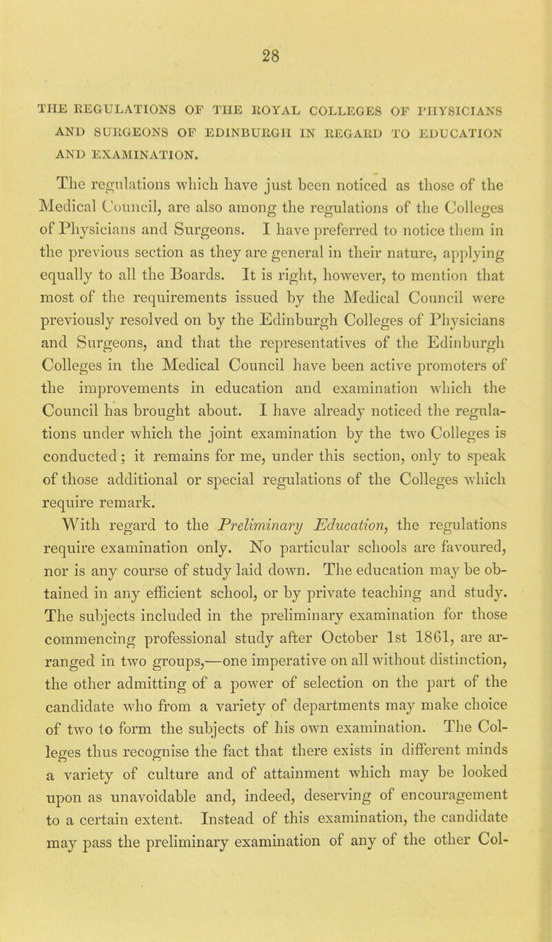 TflE REGULATIONS OF THE ROYAL COLLEGES OF PnYSICIANS AND SURGEONS OF EDINBURGH IN REGARD TO EDUCATION AND EXAMINATION. The remilations which have just been noticed as those of the Medical Council, are also among the regulations of the Colleges of Physicians and Surgeons. I have preferred to notice them in the previous section as they are general in their nature, applying equally to all the Boards. It is right, however, to mention that most of the requirements issued by the Medical Council were previously resolved on by the Edinburgh Colleges of Physicians and Surgeons, and that the representatives of the Edinburgh Colleges in the Medical Council have been active promoters of the improvements in education and examination which the Council has brought about. I have already noticed the regula- tions under which the joint examination by the two Colleges is conducted ; it remains for me, under this section, only to speak of those additional or special regulations of the Colleges which require remark. With regard to the Preliminary Education, the regulations require exammation only. No particular schools are favoured, nor is any course of study laid down. The education ma^^ be ob- tained in any efficient school, or by private teaching and study. The subjects included in the preliminary examination for those commencing professional study after October 1st 1861, are ar- ranged in two groups,—one imperative on all without distinction, the other admitting of a power of selection on the part of the candidate who from a variety of departments may make choice of two to form the subjects of his own examination. The Col- leges thus recognise the fact that there exists in different minds a variety of culture and of attainment which may be looked upon as unavoidable and, indeed, deserving of encouragement to a certain extent. Instead of this examination, the candidate may pass the preHminary examination of any of the other Col-