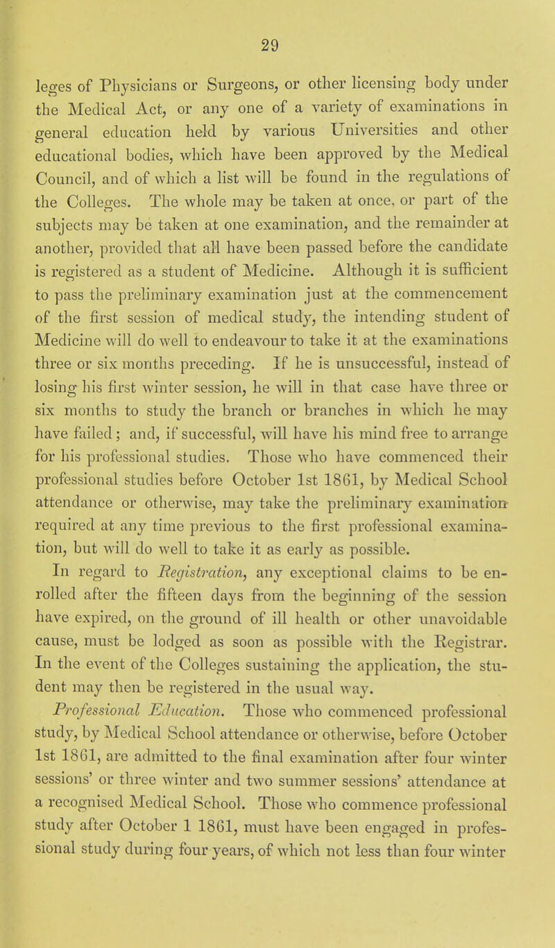 leges of Physicians or Surgeons, or other licensing body under the Medical Act, or any one of a variety of examinations in general education held by various Universities and other educational bodies, which have been approved by the Medical Council, and of which a list will be found in the regulations of the Colleges. The whole may be taken at once, or part of the subjects may be taken at one examination, and the remainder at another, provided that all have been passed before the candidate is registered as a student of Medicine. Although it is sufficient to pass the preliminary examination just at the commencement of the first session of medical study, the intending student of Medicine will do well to endeavour to take it at the examinations three or six months preceding. If he is unsuccessful, instead of losing his first winter session, he will in that case have three or six months to study the branch or branches in which he may have failed; and, if successful, will have his mind free to arrange for his professional studies. Those who have commenced their professional studies before October 1st 1861, by Medical School attendance or otherwise, may take the preliminary examination required at any time previous to the first professional examina- tion, but will do well to take it as early as possible. In regard to Registration, any exceptional claims to be en- rolled after the fifteen days from the beginning of the session have expired, on the ground of ill health or other unavoidable cause, must be lodged as soon as possible with the Registrar. In the event of the Colleges sustaining the application, the stu- dent may then be registered in the usual way. Professional Education. Those who commenced professional study, by Medical School attendance or otherwise, before October 1st 1861, are admitted to the final examination after four winter sessions' or three winter and two summer sessions' attendance at a recognised Medical School. Those who commence professional study after October 1 1861, must have been engaged in profes- sional study during four years, of which not less than four winter