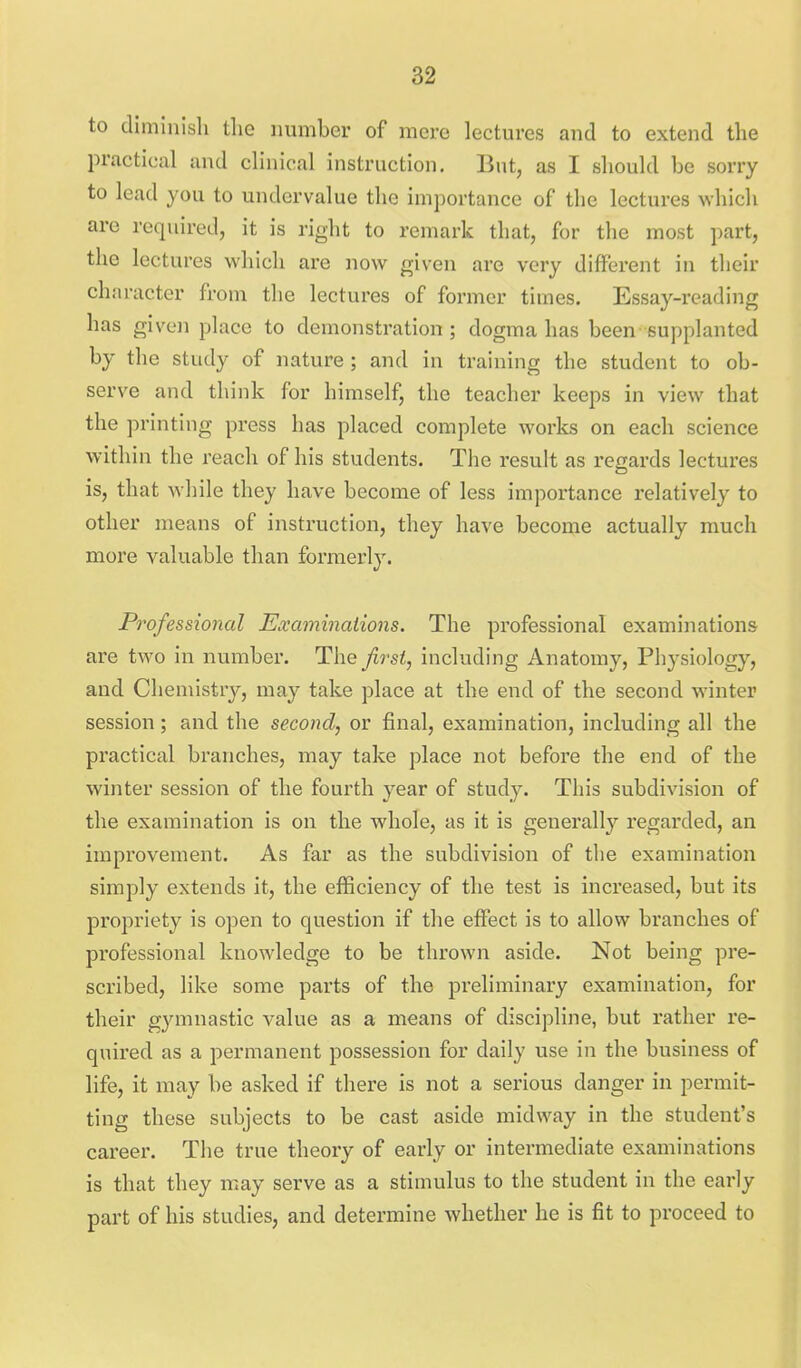 to diminish the number of mere lectures and to extend the practical and cHnical instruction. But, as I shoukl be sorry to lead you to undervalue the importance of the lectures which are required, it is right to remark that, for the most part, the lectures which are now given are very different in their character from the lectures of former times. Essay-reading has given place to demonstration ; dogma has been- supplanted by the study of nature ; and in training the student to ob- serve and think for himself, the teacher keeps in view that the printing press has placed complete worlcs on each science within the reach of his students. The result as regards lectures is, that while they have become of less importance relatively to other means of instruction, they have become actually much more valuable than formerly. Professional Examinations. The professional examinations are two in number. The first, including Anatomy, Physiology, and Chemistry, may take place at the end of the second M'inter session; and the second, or final, examination, including all the practical branches, may take place not before the end of the winter session of the fourth year of study. This subdivision of the examination is on the whole, as it is generally regarded, an improvement. As far as the subdivision of the examination simply extends it, the efficiency of the test is increased, but its propriety is open to question if the effect is to allow branches of professional knowledge to be thrown aside. Not being pre- scribed, like some parts of the preliminary examination, for their gymnastic value as a means of discipline, but rather re- quired as a permanent possession for daily use in the business of life, it may be asked if there is not a serious danger in permit- ting these subjects to be cast aside midway in the student's career. The true theory of early or intermediate examinations is that they may serve as a stimulus to the student in the early part of his studies, and determine whether he is fit to proceed to .4