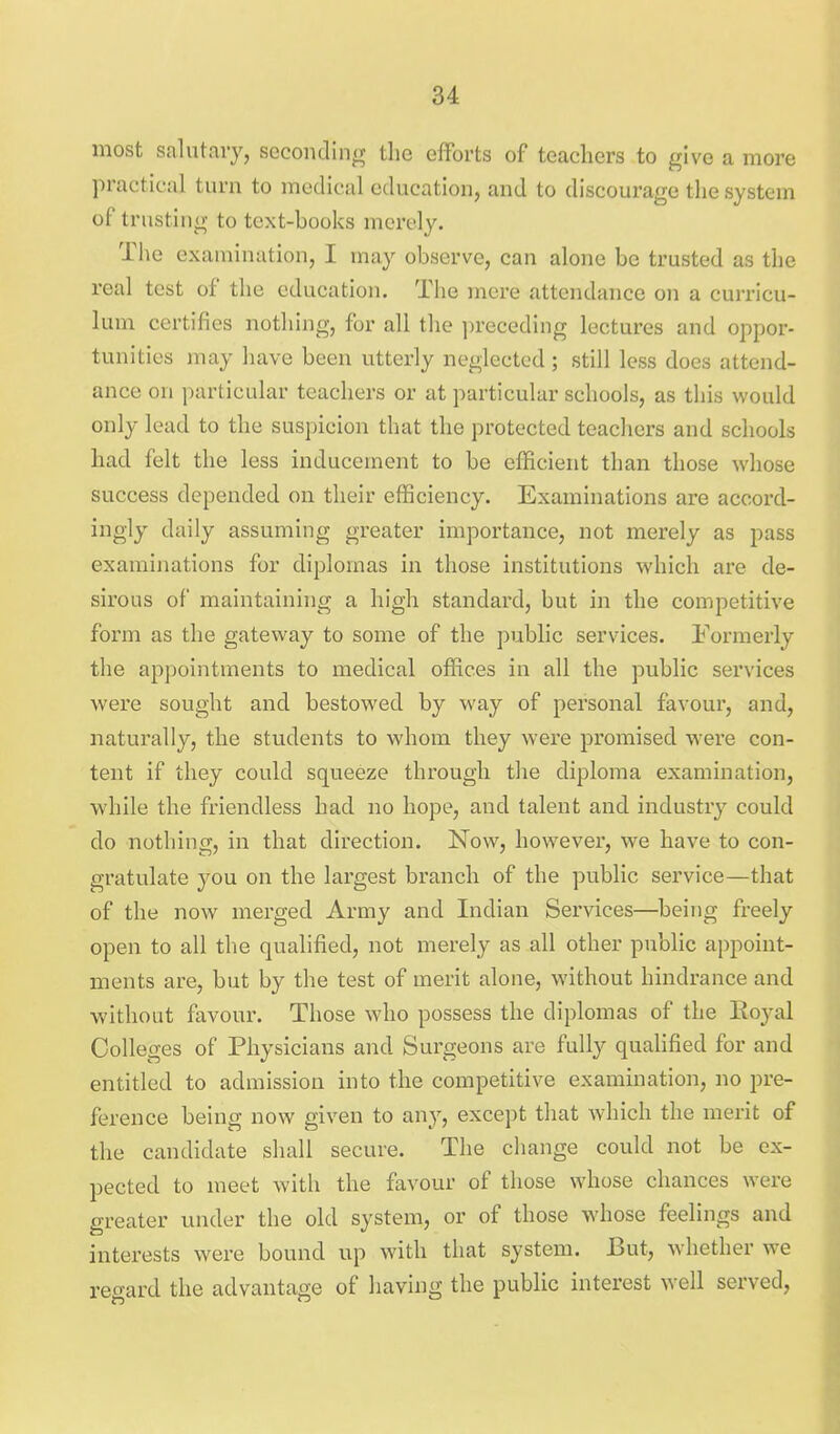 most salutary, seconding the efforts of teachers to give a more practical turn to medical education, and to discourage the system of trusting to text-books merely. Tlie examination, I may observe, can alone be trusted as the real test of the education. The mere attendance on a curricu- lum certifies nothing, for all the ])receding lectures and oppor- tunities may have been utterly neglected; still less does attend- ance on particular teachers or at particular schools, as this would only lead to the suspicion that the protected teachers and schools had felt the less inducement to be efficient than those whose success depended on their efficiency. Examinations are accord- ingly daily assuming greater importance, not merely as pass examinations for diplomas in those institutions which are de- sirous of maintaining a high standard, but in the competitive form as the gateway to some of the public services. Formerly the appointments to medical offices in all the public services were sought and bestowed by way of personal favour, and, naturally, the students to whom they were promised were con- tent if they could squeeze through the diploma examination, while the friendless had no hope, and talent and industry could do nothing, in that direction. Now, however, we have to con- gratulate you on the largest branch of the public service—that of the now merged Army and Indian Services—being freely open to all the qualified, not merely as all other public appoint- ments are, but by the test of merit alone, without hindrance and •without favour. Those who possess the diplomas of the Royal Colleges of Physicians and Surgeons are fully quahfied for and entitled to admission into the competitive examination, no pre- ference being now given to any, except that which the merit of the candidate shall secure. The change could not be ex- pected to meet with the favour of those whose chances were greater under the old system, or of those whose feelings and interests were bound up with that system. But, whether we regard the advantage of having the public interest well served.
