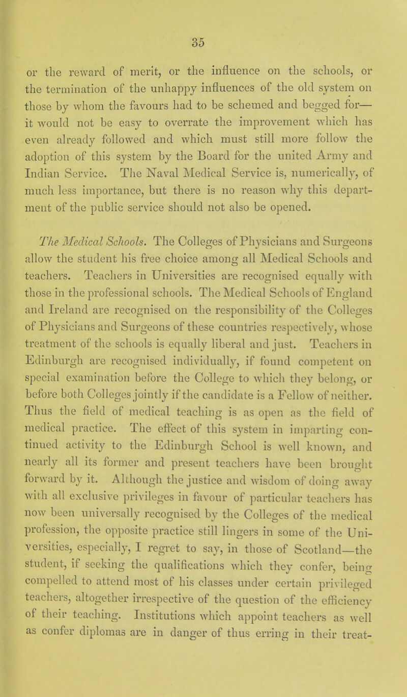 or the reward of merit, or the influence on the schools, or the termination of the unhappy influences of the old system on those by whom the favours had to be schemed and begged for— it would not be easy to overrate the improvement which has even already followed and which must still more follow the adoption of this system by the Board for the united Army and Indian Service. Tlie Naval Medical Service is, numerically, of much less importance, but there is no reason why this depart- ment of the public service should not also be opened. The Medical Schools. The Colleges of Physicians and Surgeons allow the student his free choice among all Medical Schools and teachers. Teachers in Universities are recognised equally with those in the professional schools. The Medical Schools of England and Ireland are recognised on the responsibility of the Colleges of Physicians and Surgeons of these countries respectively, whose treatment of the schools is equally liberal and just. Teachers in Edinburgh are recognised individually, if found competent on special examination before the College to which they belong, or before both Colleges jointly if the candidate is a Fellow of neither. Thus the field of medical teaching is as open as the field of medical practice. The effect of this system in imparting con- tinued activity to the Edinburgh School is well known, and nearly all its former and present teachers have been brought forward by it. Although the justice and wisdom of doing away with all exclusive privileges in favour of particular teachers has now been universally recognised by the Colleges of the medical profession, the opposite practice still lingers in some of the Uni- versities, especially, I regret to say, in those of Scotland—the student, if seeking the qualifications which they confer, being compelled to attend most of his classes under certain privileged teachers, altogether irrespective of the question of the efficiency of their teaching. Institutions which appoint teachers as well as confer diplomas are in danger of thus erring in their treat-